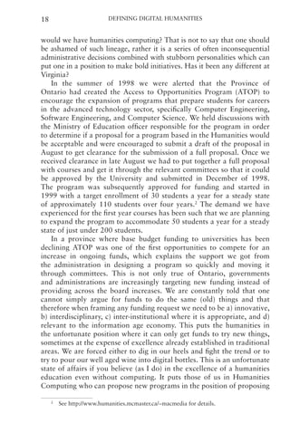Defining Digital Humanities
18
would we have humanities computing? That is not to say that one should
be ashamed of such lineage, rather it is a series of often inconsequential
administrative decisions combined with stubborn personalities which can
put one in a position to make bold initiatives. Has it been any different at
Virginia?
In the summer of 1998 we were alerted that the Province of
Ontario had created the Access to Opportunities Program (ATOP) to
encourage the expansion of programs that prepare students for careers
in the advanced technology sector, specifically Computer Engineering,
Software Engineering, and Computer Science. We held discussions with
the Ministry of Education officer responsible for the program in order
to determine if a proposal for a program based in the Humanities would
be acceptable and were encouraged to submit a draft of the proposal in
August to get clearance for the submission of a full proposal. Once we
received clearance in late August we had to put together a full proposal
with courses and get it through the relevant committees so that it could
be approved by the University and submitted in December of 1998.
The program was subsequently approved for funding and started in
1999 with a target enrollment of 30 students a year for a steady state
of approximately 110 students over four years.2
The demand we have
experienced for the first year courses has been such that we are planning
to expand the program to accommodate 50 students a year for a steady
state of just under 200 students.
In a province where base budget funding to universities has been
declining ATOP was one of the first opportunities to compete for an
increase in ongoing funds, which explains the support we got from
the administration in designing a program so quickly and moving it
through committees. This is not only true of Ontario, governments
and administrations are increasingly targeting new funding instead of
providing across the board increases. We are constantly told that one
cannot simply argue for funds to do the same (old) things and that
therefore when framing any funding request we need to be a) innovative,
b) interdisciplinary, c) inter-institutional where it is appropriate, and d)
relevant to the information age economy. This puts the humanities in
the unfortunate position where it can only get funds to try new things,
sometimes at the expense of excellence already established in traditional
areas. We are forced either to dig in our heels and fight the trend or to
try to pour our well aged wine into digital bottles. This is an unfortunate
state of affairs if you believe (as I do) in the excellence of a humanities
education even without computing. It puts those of us in Humanities
Computing who can propose new programs in the position of proposing
2
See http://www.humanities.mcmaster.ca/~macmedia for details.
 