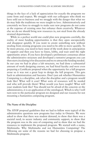 Is Humanities Computing an Academic Discipline? 19
things in the face of a lack of appreciation for exactly the programs we
came from and respect. We struggle with our colleagues who think we
have sold out to business and we struggle with the danger that what we
do may hide the traditions we were taught to love. Administratively and
concretely we have to struggle to make sure new programs do not come
at the expense of existing ones but enhance them creatively. Whatever
else we do we should bring new resources in, not steal from the already
strained departments.
While in a perfect world one could plan new programs carefully, the
reality of most funding opportunities is that they open unexpectedly
and disappear quickly. If you want to create something new without
stealing from existing programs you need to be able to move quickly. To
be more precise, you need to have most of the work done in anticipation
of support and then you have to listen, lobby, and wait until the right
opportunity arises. If you have developed a preliminary consensus about
the administrative structure and developed a tentative program you can
then start circulating it for discussion and try to attract the funding needed.
In our case we had in place a lab structure, we had done a substantial
amount of work designing courses, we had hired faculty and were even
preparing a Certificate proposal when the opportunity for a full program
arose so it was not a great leap to design the full program. This gets
back to administration and Socrates. Don’t just ask whether Humanities
Computing is a discipline, ask what the discipline and a program would
look like? What will it cost? What sorts of resources will be needed
and who will provide them? What would you have taught? What will
your students look like? You should not be afraid of the concrete or the
administrative, it is an application of the ontological. Which is why I will
turn now to the particular program we designed and our reasons for not
mounting a humanities computing program.
The Name of the Discipline
The ATOP proposal guidelines that we had to follow were typical of the
administrative questions new programs face today in Ontario. We were
asked to show that there was student demand, to show that there was a
societal need, to secure industry and community support, to show that
the program was in the area of computing and to show that we had the
resources to implement the proposed program. We started with a name,
Multimedia. Why Multimedia and not Humanities Computing? The
following are some of the reasons we had for choosing to propose a
Multimedia program.
 