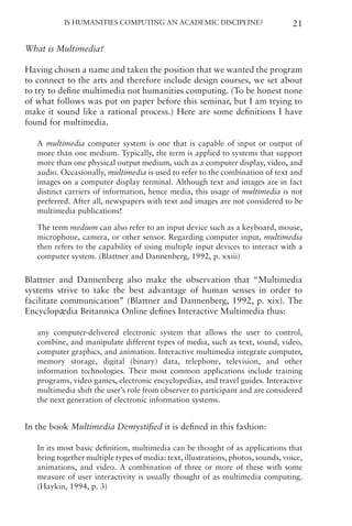 Is Humanities Computing an Academic Discipline? 21
What is Multimedia?
Having chosen a name and taken the position that we wanted the program
to connect to the arts and therefore include design courses, we set about
to try to define multimedia not humanities computing. (To be honest none
of what follows was put on paper before this seminar, but I am trying to
make it sound like a rational process.) Here are some definitions I have
found for multimedia.
A multimedia computer system is one that is capable of input or output of
more than one medium. Typically, the term is applied to systems that support
more than one physical output medium, such as a computer display, video, and
audio. Occasionally, multimedia is used to refer to the combination of text and
images on a computer display terminal. Although text and images are in fact
distinct carriers of information, hence media, this usage of multimedia is not
preferred. After all, newspapers with text and images are not considered to be
multimedia publications!
The term medium can also refer to an input device such as a keyboard, mouse,
microphone, camera, or other sensor. Regarding computer input, multimedia
then refers to the capability of using multiple input devices to interact with a
computer system. (Blattner and Dannenberg, 1992, p. xxiii)
Blattner and Dannenberg also make the observation that “Multimedia
systems strive to take the best advantage of human senses in order to
facilitate communication” (Blattner and Dannenberg, 1992, p. xix). The
Encyclopædia Britannica Online defines Interactive Multimedia thus:
any computer-delivered electronic system that allows the user to control,
combine, and manipulate different types of media, such as text, sound, video,
computer graphics, and animation. Interactive multimedia integrate computer,
memory storage, digital (binary) data, telephone, television, and other
information technologies. Their most common applications include training
programs, video games, electronic encyclopedias, and travel guides. Interactive
multimedia shift the user’s role from observer to participant and are considered
the next generation of electronic information systems.
In the book Multimedia Demystified it is defined in this fashion:
In its most basic definition, multimedia can be thought of as applications that
bring together multiple types of media: text, illustrations, photos, sounds, voice,
animations, and video. A combination of three or more of these with some
measure of user interactivity is usually thought of as multimedia computing.
(Haykin, 1994, p. 3)
 