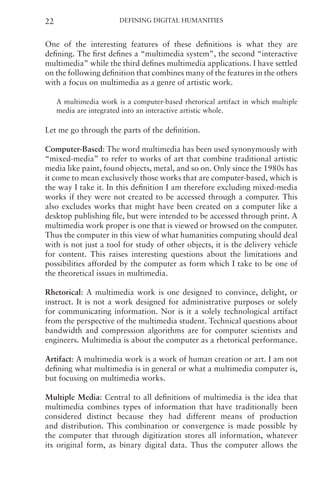 Defining Digital Humanities
22
One of the interesting features of these definitions is what they are
defining. The first defines a “multimedia system”, the second “interactive
multimedia” while the third defines multimedia applications. I have settled
on the following definition that combines many of the features in the others
with a focus on multimedia as a genre of artistic work.
A multimedia work is a computer-based rhetorical artifact in which multiple
media are integrated into an interactive artistic whole.
Let me go through the parts of the definition.
Computer-Based: The word multimedia has been used synonymously with
“mixed-media” to refer to works of art that combine traditional artistic
media like paint, found objects, metal, and so on. Only since the 1980s has
it come to mean exclusively those works that are computer-based, which is
the way I take it. In this definition I am therefore excluding mixed-media
works if they were not created to be accessed through a computer. This
also excludes works that might have been created on a computer like a
desktop publishing file, but were intended to be accessed through print. A
multimedia work proper is one that is viewed or browsed on the computer.
Thus the computer in this view of what humanities computing should deal
with is not just a tool for study of other objects, it is the delivery vehicle
for content. This raises interesting questions about the limitations and
possibilities afforded by the computer as form which I take to be one of
the theoretical issues in multimedia.
Rhetorical: A multimedia work is one designed to convince, delight, or
instruct. It is not a work designed for administrative purposes or solely
for communicating information. Nor is it a solely technological artifact
from the perspective of the multimedia student. Technical questions about
bandwidth and compression algorithms are for computer scientists and
engineers. Multimedia is about the computer as a rhetorical performance.
Artifact: A multimedia work is a work of human creation or art. I am not
defining what multimedia is in general or what a multimedia computer is,
but focusing on multimedia works.
Multiple Media: Central to all definitions of multimedia is the idea that
multimedia combines types of information that have traditionally been
considered distinct because they had different means of production
and distribution. This combination or convergence is made possible by
the computer that through digitization stores all information, whatever
its original form, as binary digital data. Thus the computer allows the
 