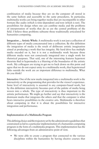 Is Humanities Computing an Academic Discipline? 23
combination of media because they are on the computer all stored in
the same fashion and accessible to the same procedures. In particular,
multimedia works can bring together media that are incompatible in other
formats like audio (which is time-dependent) and text (which is not). The
possibilities for design when one can combine media and the problems
of interpretation of works that do so are the central problems of the
field. I believe these problems subsume those traditionally articulated for
humanities computing.
Integration ... Artistic Whole: A multimedia work is not just a collection of
different types of media concatenated into a collection. By this definition
the integration of media is the result of deliberate artistic imagination
aimed at producing a work that has integrity. My hard drive has multiple
media encoded on it, but it is not a multimedia work because those
different media were not consciously integrated into a single work for
rhetorical purposes. That said, one of the interesting features hypertext
theorists find in hypermedia is a blurring of the boundaries of the artistic
work. My colleagues are trying to get me to back down on this point and
agree that we do not expect unity in a multimedia work, that hypertextual
links outside the work are an important difference to multimedia. What
do you think?
Interactive: One of the new media integrated into a multimedia work is the
interactivity or the programming that provides for the viewer’s experience.
Some level of interactivity is assumed in any computer-based work, but
by this definition interactivity becomes part of the palette of media being
woven into a whole. The type of interactivity is thus important to the
artistic performance. We might go further and say that interactivity is the
dominant media that integrates the others and that the computer is what
bears interactive possibilities to the creative arts. Multimedia is therefore
about computing in that it is about the possibilities for interactive
integration and performance.
Implementation of a Multimedia Program
Thisdefiningchoiceandthetrajectorysetbytheadministrativeguidelinesthat
constrained us led to a particular implementation of a humanities computing
program in the form of a multimedia program. This implementation has the
following advantages from an administrative point of view.
• We were able to create a program that connected to the various
disciplines within the humanities by having elective courses that
 