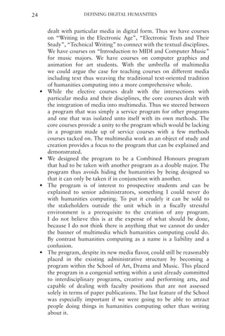Defining Digital Humanities
24
dealt with particular media in digital form. Thus we have courses
on “Writing in the Electronic Age”, “Electronic Texts and Their
Study”, “Technical Writing” to connect with the textual disciplines.
We have courses on “Introduction to MIDI and Computer Music”
for music majors. We have courses on computer graphics and
animation for art students. With the umbrella of multimedia
we could argue the case for teaching courses on different media
including text thus weaving the traditional text-oriented tradition
of humanities computing into a more comprehensive whole.
• While the elective courses dealt with the intersections with
particular media and their disciplines, the core courses dealt with
the integration of media into multimedia. Thus we steered between
a program that was simply a service program for other programs
and one that was isolated unto itself with its own methods. The
core courses provide a unity to the program which would be lacking
in a program made up of service courses with a few methods
courses tacked on. The multimedia work as an object of study and
creation provides a focus to the program that can be explained and
demonstrated.
• We designed the program to be a Combined Honours program
that had to be taken with another program as a double major. The
program thus avoids hiding the humanities by being designed so
that it can only be taken if in conjunction with another.
• The program is of interest to prospective students and can be
explained to senior administrators, something I could never do
with humanities computing. To put it crudely it can be sold to
the stakeholders outside the unit which in a fiscally stressful
environment is a prerequisite to the creation of any program.
I do not believe this is at the expense of what should be done,
because I do not think there is anything that we cannot do under
the banner of multimedia which humanities computing could do.
By contrast humanities computing as a name is a liability and a
confusion.
• The program, despite its new media flavor, could still be reasonably
placed in the existing administrative structure by becoming a
program within the School of Art, Drama and Music. This placed
the program in a congenial setting within a unit already committed
to interdisciplinary programs, creative and performing arts, and
capable of dealing with faculty positions that are not assessed
solely in terms of paper publications. The last feature of the School
was especially important if we were going to be able to attract
people doing things in humanities computing other than writing
about it.
 