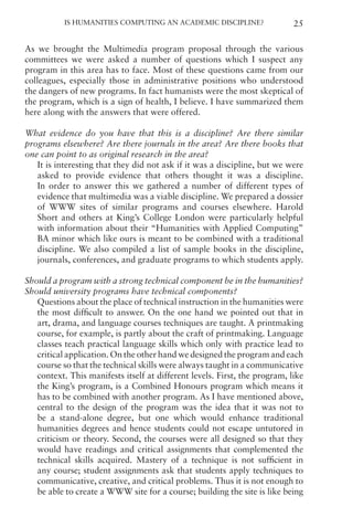 Is Humanities Computing an Academic Discipline? 25
As we brought the Multimedia program proposal through the various
committees we were asked a number of questions which I suspect any
program in this area has to face. Most of these questions came from our
colleagues, especially those in administrative positions who understood
the dangers of new programs. In fact humanists were the most skeptical of
the program, which is a sign of health, I believe. I have summarized them
here along with the answers that were offered.
What evidence do you have that this is a discipline? Are there similar
programs elsewhere? Are there journals in the area? Are there books that
one can point to as original research in the area?
It is interesting that they did not ask if it was a discipline, but we were
asked to provide evidence that others thought it was a discipline.
In order to answer this we gathered a number of different types of
evidence that multimedia was a viable discipline. We prepared a dossier
of WWW sites of similar programs and courses elsewhere. Harold
Short and others at King’s College London were particularly helpful
with information about their “Humanities with Applied Computing”
BA minor which like ours is meant to be combined with a traditional
discipline. We also compiled a list of sample books in the discipline,
journals, conferences, and graduate programs to which students apply.
Should a program with a strong technical component be in the humanities?
Should university programs have technical components?
Questions about the place of technical instruction in the humanities were
the most difficult to answer. On the one hand we pointed out that in
art, drama, and language courses techniques are taught. A printmaking
course, for example, is partly about the craft of printmaking. Language
classes teach practical language skills which only with practice lead to
critical application. On the other hand we designed the program and each
course so that the technical skills were always taught in a communicative
context. This manifests itself at different levels. First, the program, like
the King’s program, is a Combined Honours program which means it
has to be combined with another program. As I have mentioned above,
central to the design of the program was the idea that it was not to
be a stand-alone degree, but one which would enhance traditional
humanities degrees and hence students could not escape untutored in
criticism or theory. Second, the courses were all designed so that they
would have readings and critical assignments that complemented the
technical skills acquired. Mastery of a technique is not sufficient in
any course; student assignments ask that students apply techniques to
communicative, creative, and critical problems. Thus it is not enough to
be able to create a WWW site for a course; building the site is like being
 