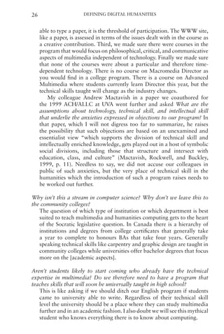 Defining Digital Humanities
26
able to type a paper, it is the threshold of participation. The WWW site,
like a paper, is assessed in terms of the issues dealt with in the course as
a creative contribution. Third, we made sure there were courses in the
program that would focus on philosophical, critical, and communicative
aspects of multimedia independent of technology. Finally we made sure
that none of the courses were about a particular and therefore time-
dependent technology. There is no course on Macromedia Director as
you would find in a college program. There is a course on Advanced
Multimedia where students currently learn Director this year, but the
technical skills taught will change as the industry changes.
My colleague Andrew Mactavish in a paper we coauthored for
the 1999 ACH/ALLC at UVA went further and asked What are the
assumptions about technology, technical skill, and intellectual skill
that underlie the anxieties expressed in objections to our program? In
that paper, which I will not digress too far to summarize, he raises
the possibility that such objections are based on an unexamined and
essentialist view “which supports the division of technical skill and
intellectually enriched knowledge, gets played out in a host of symbolic
social divisions, including those that structure and intersect with
education, class, and culture” (Mactavish, Rockwell, and Buckley,
1999, p. 11). Needless to say, we did not accuse our colleagues in
public of such anxieties, but the very place of technical skill in the
humanities which the introduction of such a program raises needs to
be worked out further.
Why isn’t this a stream in computer science? Why don’t we leave this to
the community colleges?
The question of which type of institution or which department is best
suited to teach multimedia and humanities computing gets to the heart
of the Socratic legislative question. In Canada there is a hierarchy of
institutions and degrees from college certificates that generally take
a year to complete to honours BAs that take four years. Generally
speaking technical skills like carpentry and graphic design are taught in
community colleges while universities offer bachelor degrees that focus
more on the [academic aspects].
Aren’t students likely to start coming who already have the technical
expertise in multimedia? Do we therefore need to have a program that
teaches skills that will soon be universally taught in high school?
This is like asking if we should ditch our English program if students
came to university able to write. Regardless of their technical skill
level the university should be a place where they can study multimedia
further and in an academic fashion. I also doubt we will see this mythical
student who knows everything there is to know about computing.
 