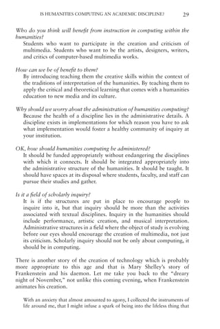 Is Humanities Computing an Academic Discipline? 29
Who do you think will benefit from instruction in computing within the
humanities?
Students who want to participate in the creation and criticism of
multimedia. Students who want to be the artists, designers, writers,
and critics of computer-based multimedia works.
How can we be of benefit to them?
By introducing teaching them the creative skills within the context of
the traditions of interpretation of the humanities. By teaching them to
apply the critical and theoretical learning that comes with a humanities
education to new media and its culture.
Why should we worry about the administration of humanities computing?
Because the health of a discipline lies in the administrative details. A
discipline exists in implementations for which reason you have to ask
what implementation would foster a healthy community of inquiry at
your institution.
OK, how should humanities computing be administered?
It should be funded appropriately without endangering the disciplines
with which it connects. It should be integrated appropriately into
the administrative structure of the humanities. It should be taught. It
should have spaces at its disposal where students, faculty, and staff can
pursue their studies and gather.
Is it a field of scholarly inquiry?
It is if the structures are put in place to encourage people to
inquire into it, but that inquiry should be more than the activities
associated with textual disciplines. Inquiry in the humanities should
include performance, artistic creation, and musical interpretation.
Administrative structures in a field where the object of study is evolving
before our eyes should encourage the creation of multimedia, not just
its criticism. Scholarly inquiry should not be only about computing, it
should be in computing.
There is another story of the creation of technology which is probably
more appropriate to this age and that is Mary Shelley’s story of
Frankenstein and his daemon. Let me take you back to the “dreary
night of November,” not unlike this coming evening, when Frankenstein
animates his creation.
With an anxiety that almost amounted to agony, I collected the instruments of
life around me, that I might infuse a spark of being into the lifeless thing that
 