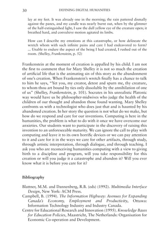 Defining Digital Humanities
30
lay at my feet. It was already one in the morning; the rain pattered dismally
against the panes, and my candle was nearly burnt out, when by the glimmer
of the half-extinguished light, I saw the dull yellow eye of the creature open; it
breathed hard, and convulsive motion agitated its limbs.
How can I describe my emotions at this catastrophe, or how delineate the
wretch whom with such infinite pains and care I had endeavored to form?
... Unable to endure the aspect of the being I had created, I rushed out of the
room. (Shelley, Frankenstein, p. 52)
Frankenstein at the moment of creation is appalled by his child. I am not
the first to comment that for Mary Shelley it is not so much the creation
of artificial life that is the animating sin of this story as the abandonment
of one’s creation. When Frankenstein’s wretch finally has a chance to talk
to him he says, “Yet you, my creator, detest and spurn me, thy creature,
to whom thou art bound by ties only dissoluble by the annihilation of one
of us” (Shelley, Frankenstein, p. 101). Socrates in his unrealistic Platonic
way would have us be philosopher-midwives who judge the health of the
children of our thought and abandon those found wanting. Mary Shelley
confronts us with a technologist who does just that and is haunted by his
abandoned creation. In her story the question is not what do we make, but
how do we respond and care for our inventions. Computing is here in the
humanities, the problem is what to do with it once we have overcome our
anxieties. Our students want to participate in the discovery of raising this
invention to an unforeseeable maturity. We can ignore the call to play with
computing and leave it to its own horrific devices or we can pay attention
to it and care for it in the ways we care for other artifacts, through study,
through artistic interpretation, through dialogue, and through teaching. I
ask you who are reconceiving humanities computing with a view to giving
birth to a discipline and program, will you take responsibility for this
creation or will you judge it a catastrophe and abandon it? Will you ever
know what it is before you care for it?
Bibliography
Blattner, M.M. and Dannenberg, R.B. (eds) (1992). Multimedia Interface
Design, New York: ACM Press.
Campbell, B. (1994). The Information Highway: Avenues for Expanding
Canada’s Economy, Employment and Productivity, Ottawa:
Information Technology Industry and Industry Canada.
Centre for Educational Research and Innovation (1995). Knowledge Bases
for Education Policies, Maastricht, The Netherlands: Organisation for
Economic Co-operation and Development.
 
