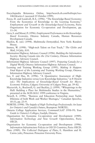 Is Humanities Computing an Academic Discipline? 31
Encyclopædia Britannica Online, http://search.eb.com/bol/topic?eu=
1461sctn=1 (accessed 25 October 1999).
Foray, D. and Lundvall, B-A. (1996). “The Knowledge-Based Economy:
From the Economics of Knowledge to the Learning Economy,”
Employment and Growth in the Knowledge-based Economy, Paris:
Organisation for Economic Co-operation and Development, pp.
11–34.
Gera, S. and Massé, P. (1996). Employment Performance in the Knowledge-
Based Economy, Ottawa: Industry Canada, Human Resources
Development Canada.
Haykin, R. (ed.) (1994). Multimedia Demystified, New York: Random
House.
Immen, W. (1998). “High-tech Talent on Fast Track,” The Globe and
Mail, 14 July, A10.
Information Highway Advisory Council (1996). Building the Information
Society: Moving Canada into the 21st Century, Ottawa: Information
Highway Advisory Council.
Information Highway Advisory Council (1997). Preparing Canada for a
Digital World, Ottawa: Information Highway Advisory Council.
Learning and Training Working Group (1995). Making It Happen:
Final Report of the Learning and Training Working Group, Ottawa:
Information Highway Advisory Council.
Lee, F. and Has, H. (1996). “A Quantitative Assessment of High-
Knowledge Industries versus Low-Knowledge Industries,” in P. Howitt
(ed.) The Implications of Knowledge-Based Growth for Micro-
Economic Policies, Calgary: University of Calgary Press, pp. 39–82.
Mactavish, A., Rockwell, G. and Buckley, J. (1999). “Whisperings in the
Hall: Building a Place for Multimedia Studies in the Humanities,”
presented at the ACH-ALLC 1999 conference in Virginia.
Newell, E. (1996). “Business and Education Partnership must Tackle
Dilemma of both Work and Worker Shortages,” Canadian Speeches,
10 (5), pp. 23–9.
NORTEL (1998). The Supply of High-Technology Professionals: An Issue
for Ontario’s and Canada’s Future, Brampton: NORTEL.
Ontario College Application Services, CommuniCAAT 1998–99; Your
Guide to Ontario’s Colleges, Guelph, Ontario.
Organisation for Economic Co-operation and Development (1989).
Information Technology and New Growth Opportunities, Paris:
OECD.
Organisation for Economic Co-operation and Development (1996).
Information Infrastructure Policies in OECD Countries, Paris: OECD.
Plato (1989). The Collected Dialogues of Plato, E. Hamilton and H.
Cairns (eds), Princeton: Princeton University Press.
 