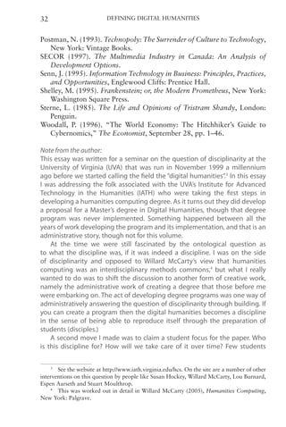Defining Digital Humanities
32
Postman, N. (1993). Technopoly: The Surrender of Culture to Technology,
New York: Vintage Books.
SECOR (1997). The Multimedia Industry in Canada: An Analysis of
Development Options.
Senn, J. (1995). Information Technology in Business: Principles, Practices,
and Opportunities, Englewood Cliffs: Prentice Hall.
Shelley, M. (1995). Frankenstein; or, the Modern Prometheus, New York:
Washington Square Press.
Sterne, L. (1985). The Life and Opinions of Tristram Shandy, London:
Penguin.
Woodall, P. (1996). “The World Economy: The Hitchhiker’s Guide to
Cybernomics,” The Economist, September 28, pp. 1–46.
Note from the author:
This essay was written for a seminar on the question of disciplinarity at the
University of Virginia (UVA) that was run in November 1999 a millennium
ago before we started calling the field the “digital humanities”.3
In this essay
I was addressing the folk associated with the UVA’s Institute for Advanced
Technology in the Humanities (IATH) who were taking the first steps in
developing a humanities computing degree. As it turns out they did develop
a proposal for a Master’s degree in Digital Humanities, though that degree
program was never implemented. Something happened between all the
years of work developing the program and its implementation, and that is an
administrative story, though not for this volume.
At the time we were still fascinated by the ontological question as
to what the discipline was, if it was indeed a discipline. I was on the side
of disciplinarity and opposed to Willard McCarty’s view that humanities
computing was an interdisciplinary methods commons,4
but what I really
wanted to do was to shift the discussion to another form of creative work,
namely the administrative work of creating a degree that those before me
were embarking on. The act of developing degree programs was one way of
administratively answering the question of disciplinarity through building. If
you can create a program then the digital humanities becomes a discipline
in the sense of being able to reproduce itself through the preparation of
students (disciples.)
A second move I made was to claim a student focus for the paper. Who
is this discipline for? How will we take care of it over time? Few students
3
See the website at http://www.iath.virginia.edu/hcs. On the site are a number of other
interventions on this question by people like Susan Hockey, Willard McCarty, Lou Burnard,
Espen Aarseth and Stuart Moulthrop.
4
 This was worked out in detail in Willard McCarty (2005), Humanities Computing,
New York: Palgrave.
 