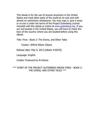 This ebook is for the use of anyone anywhere in the United
States and most other parts of the world at no cost and with
almost no restrictions whatsoever. You may copy it, give it away
or re-use it under the terms of the Project Gutenberg License
included with this ebook or online at www.gutenberg.org. If you
are not located in the United States, you will have to check the
laws of the country where you are located before using this
eBook.
Title: Fires - Book 2: The Ovens, and Other Tales
Creator: Wilfrid Wilson Gibson
Release date: May 9, 2013 [eBook #42678]
Language: English
Credits: Produced by Al Haines
*** START OF THE PROJECT GUTENBERG EBOOK FIRES - BOOK 2:
THE OVENS, AND OTHER TALES ***
 