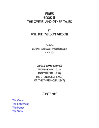 FIRES
BOOK II
THE OVENS, AND OTHER TALES
BY
WILFRID WILSON GIBSON
LONDON
ELKIN MATHEWS, VIGO STREET
M CM XII
BY THE SAME WRITER
WOMENKIND (1912)
DAILY BREAD (1910)
THE STONEFOLDS (1907)
ON THE THRESHOLD (1907)
CONTENTS
The Crane
The Lighthouse
The Money
The Snow
 