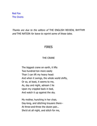 Red Fox
The Ovens
Thanks are due to the editors of THE ENGLISH REVIEW, RHYTHM
and THE NATION for leave to reprint some of these tales.
FIRES
THE CRANE
The biggest crane on earth, it lifts
Two hundred ton more easily
Than I can lift my heavy head:
And when it swings, the whole world shifts,
Or so, at least, it seems to me,
As, day and night, adream I lie
Upon my crippled back in bed,
And watch it up against the sky.
My mother, hunching in her chair,
Day-long, and stitching trousers there--
At three-and-three the dozen pair...
She'd sit all night, and stitch for me,
 