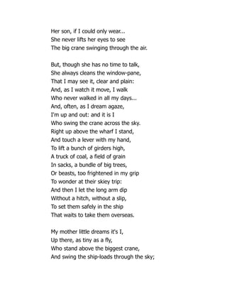 Her son, if I could only wear...
She never lifts her eyes to see
The big crane swinging through the air.
But, though she has no time to talk,
She always cleans the window-pane,
That I may see it, clear and plain:
And, as I watch it move, I walk
Who never walked in all my days...
And, often, as I dream agaze,
I'm up and out: and it is I
Who swing the crane across the sky.
Right up above the wharf I stand,
And touch a lever with my hand,
To lift a bunch of girders high,
A truck of coal, a field of grain
In sacks, a bundle of big trees,
Or beasts, too frightened in my grip
To wonder at their skiey trip:
And then I let the long arm dip
Without a hitch, without a slip,
To set them safely in the ship
That waits to take them overseas.
My mother little dreams it's I,
Up there, as tiny as a fly,
Who stand above the biggest crane,
And swing the ship-loads through the sky;
 