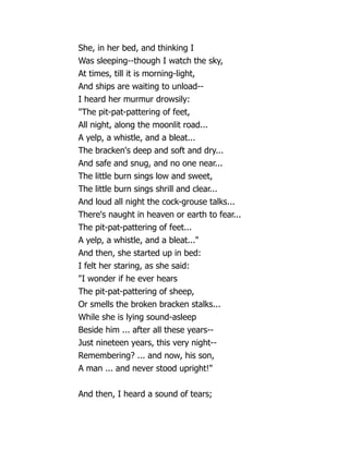 She, in her bed, and thinking I
Was sleeping--though I watch the sky,
At times, till it is morning-light,
And ships are waiting to unload--
I heard her murmur drowsily:
The pit-pat-pattering of feet,
All night, along the moonlit road...
A yelp, a whistle, and a bleat...
The bracken's deep and soft and dry...
And safe and snug, and no one near...
The little burn sings low and sweet,
The little burn sings shrill and clear...
And loud all night the cock-grouse talks...
There's naught in heaven or earth to fear...
The pit-pat-pattering of feet...
A yelp, a whistle, and a bleat...
And then, she started up in bed:
I felt her staring, as she said:
I wonder if he ever hears
The pit-pat-pattering of sheep,
Or smells the broken bracken stalks...
While she is lying sound-asleep
Beside him ... after all these years--
Just nineteen years, this very night--
Remembering? ... and now, his son,
A man ... and never stood upright!
And then, I heard a sound of tears;
 