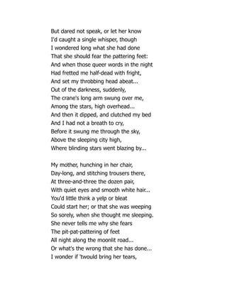But dared not speak, or let her know
I'd caught a single whisper, though
I wondered long what she had done
That she should fear the pattering feet:
And when those queer words in the night
Had fretted me half-dead with fright,
And set my throbbing head abeat...
Out of the darkness, suddenly,
The crane's long arm swung over me,
Among the stars, high overhead...
And then it dipped, and clutched my bed
And I had not a breath to cry,
Before it swung me through the sky,
Above the sleeping city high,
Where blinding stars went blazing by...
My mother, hunching in her chair,
Day-long, and stitching trousers there,
At three-and-three the dozen pair,
With quiet eyes and smooth white hair...
You'd little think a yelp or bleat
Could start her; or that she was weeping
So sorely, when she thought me sleeping.
She never tells me why she fears
The pit-pat-pattering of feet
All night along the moonlit road...
Or what's the wrong that she has done...
I wonder if 'twould bring her tears,
 