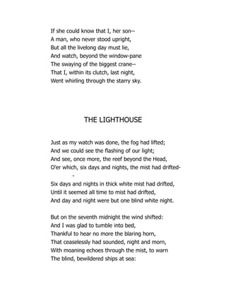If she could know that I, her son--
A man, who never stood upright,
But all the livelong day must lie,
And watch, beyond the window-pane
The swaying of the biggest crane--
That I, within its clutch, last night,
Went whirling through the starry sky.
THE LIGHTHOUSE
Just as my watch was done, the fog had lifted;
And we could see the flashing of our light;
And see, once more, the reef beyond the Head,
O'er which, six days and nights, the mist had drifted-
-
Six days and nights in thick white mist had drifted,
Until it seemed all time to mist had drifted,
And day and night were but one blind white night.
But on the seventh midnight the wind shifted:
And I was glad to tumble into bed,
Thankful to hear no more the blaring horn,
That ceaselessly had sounded, night and morn,
With moaning echoes through the mist, to warn
The blind, bewildered ships at sea:
 