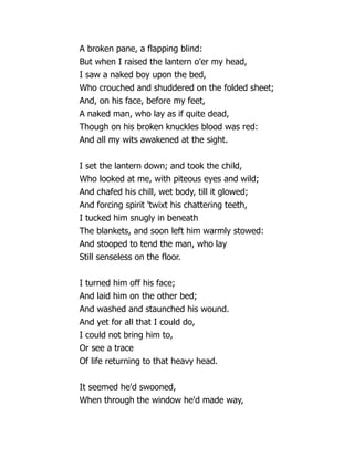 A broken pane, a flapping blind:
But when I raised the lantern o'er my head,
I saw a naked boy upon the bed,
Who crouched and shuddered on the folded sheet;
And, on his face, before my feet,
A naked man, who lay as if quite dead,
Though on his broken knuckles blood was red:
And all my wits awakened at the sight.
I set the lantern down; and took the child,
Who looked at me, with piteous eyes and wild;
And chafed his chill, wet body, till it glowed;
And forcing spirit 'twixt his chattering teeth,
I tucked him snugly in beneath
The blankets, and soon left him warmly stowed:
And stooped to tend the man, who lay
Still senseless on the floor.
I turned him off his face;
And laid him on the other bed;
And washed and staunched his wound.
And yet for all that I could do,
I could not bring him to,
Or see a trace
Of life returning to that heavy head.
It seemed he'd swooned,
When through the window he'd made way,
 
