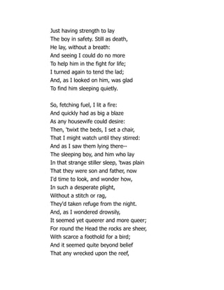 Just having strength to lay
The boy in safety. Still as death,
He lay, without a breath:
And seeing I could do no more
To help him in the fight for life;
I turned again to tend the lad;
And, as I looked on him, was glad
To find him sleeping quietly.
So, fetching fuel, I lit a fire:
And quickly had as big a blaze
As any housewife could desire:
Then, 'twixt the beds, I set a chair,
That I might watch until they stirred:
And as I saw them lying there--
The sleeping boy, and him who lay
In that strange stiller sleep, 'twas plain
That they were son and father, now
I'd time to look, and wonder how,
In such a desperate plight,
Without a stitch or rag,
They'd taken refuge from the night.
And, as I wondered drowsily,
It seemed yet queerer and more queer;
For round the Head the rocks are sheer,
With scarce a foothold for a bird;
And it seemed quite beyond belief
That any wrecked upon the reef,
 
