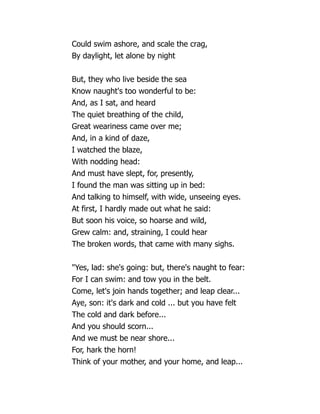 Could swim ashore, and scale the crag,
By daylight, let alone by night
But, they who live beside the sea
Know naught's too wonderful to be:
And, as I sat, and heard
The quiet breathing of the child,
Great weariness came over me;
And, in a kind of daze,
I watched the blaze,
With nodding head:
And must have slept, for, presently,
I found the man was sitting up in bed:
And talking to himself, with wide, unseeing eyes.
At first, I hardly made out what he said:
But soon his voice, so hoarse and wild,
Grew calm: and, straining, I could hear
The broken words, that came with many sighs.
Yes, lad: she's going: but, there's naught to fear:
For I can swim: and tow you in the belt.
Come, let's join hands together; and leap clear...
Aye, son: it's dark and cold ... but you have felt
The cold and dark before...
And you should scorn...
And we must be near shore...
For, hark the horn!
Think of your mother, and your home, and leap...
 