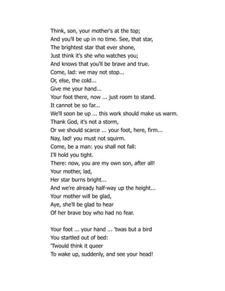 Think, son, your mother's at the top;
And you'll be up in no time. See, that star,
The brightest star that ever shone,
Just think it's she who watches you;
And knows that you'll be brave and true.
Come, lad: we may not stop...
Or, else, the cold...
Give me your hand...
Your foot there, now ... just room to stand.
It cannot be so far...
We'll soon be up ... this work should make us warm.
Thank God, it's not a storm,
Or we should scarce ... your foot, here, firm...
Nay, lad! you must not squirm.
Come, be a man: you shall not fall:
I'll hold you tight.
There: now, you are my own son, after all!
Your mother, lad,
Her star burns bright...
And we're already half-way up the height...
Your mother will be glad,
Aye, she'll be glad to hear
Of her brave boy who had no fear.
Your foot ... your hand ... 'twas but a bird
You startled out of bed:
'Twould think it queer
To wake up, suddenly, and see your head!
 