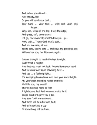 And, when you stirred...
Nay! steady, lad!
Or you will send your dad...
Your hand ... your foot ... we'll rest upon this
ledge...
Why, son, we're at the top! I feel the edge,
And grass, soft, dewy grass!
Let go, one moment; and I'll draw you up...
Now, lad! ... Thank God! that's past...
And you are safe, at last:
You're safe, you're safe ... and now, my precious lass
Will see her son, her little son, again.
I never thought to reach the top, to-night.
God! What a height!
Nay! but you must not look: 'twould turn your head
And we must not stand shivering here...
And see ... a flashing light...
It's sweeping towards us: and now you stand bright.
Ah, your poor, bleeding hands and feet!
My little son, my sweet!
There's nothing more to fear.
A lighthouse, lad! And we must make for it.
You're tired; I'll carry you a bit.
Nay, son: 'twill warm me up...
And there will be a fire and bed;
And ev'n perhaps a cup
Of something hot to drink,
 