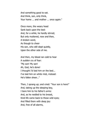 And something good to eat.
And think, son, only think,
Your home ... and mother ... once again.
Once more, the weary head
Sank back upon the bed:
And, for a while, he hardly stirred;
But only muttered, now and then,
A broken word,
As though to cheer
His son, who still slept quietly,
Upon the other side of me.
And then, my blood ran cold to hear
A sudden cry of fear:
My son! My son!
Ah, God, he's done!
I thought I'd laid him on the bed...
I've laid him on white mist, instead:
He's fallen sheer...
Then, I sprang up; and cried: Your son is here!
And, taking up the sleeping boy,
I bore him to his father's arms:
And, as he nestled to his breast,
Kind life came back to those wild eyes;
And filled them with deep joy:
And, free of all alarms,
 