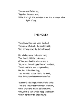 The son and father lay,
Together, in sweet rest,
While through the window stole the strange, clear
light of day.
THE MONEY
They found her cold upon the bed.
The cause of death, the doctor said,
Was nothing save the lack of bread.
Her clothes were but a sorry rag
That barely hid the nakedness
Of her poor body's piteous wreck:
Yet, when they stripped her of her dress,
They found she was not penniless;
For, in a little silken bag,
Tied with red ribbon round her neck,
Was four-pound-seventeen-and-five.
It seems a strange and shameful thing
That she should starve herself to death,
While she'd the means to keep alive.
Why, such a sum would keep the breath
Within her body till she'd found
 