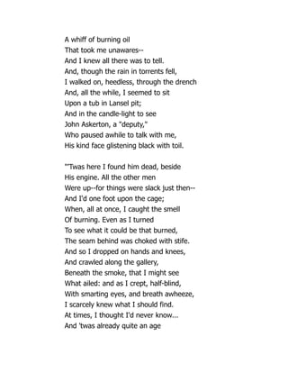 A whiff of burning oil
That took me unawares--
And I knew all there was to tell.
And, though the rain in torrents fell,
I walked on, heedless, through the drench
And, all the while, I seemed to sit
Upon a tub in Lansel pit;
And in the candle-light to see
John Askerton, a deputy,
Who paused awhile to talk with me,
His kind face glistening black with toil.
'Twas here I found him dead, beside
His engine. All the other men
Were up--for things were slack just then--
And I'd one foot upon the cage;
When, all at once, I caught the smell
Of burning. Even as I turned
To see what it could be that burned,
The seam behind was choked with stife.
And so I dropped on hands and knees,
And crawled along the gallery,
Beneath the smoke, that I might see
What ailed: and as I crept, half-blind,
With smarting eyes, and breath awheeze,
I scarcely knew what I should find.
At times, I thought I'd never know...
And 'twas already quite an age
 