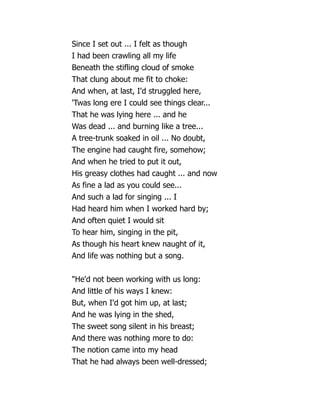 Since I set out ... I felt as though
I had been crawling all my life
Beneath the stifling cloud of smoke
That clung about me fit to choke:
And when, at last, I'd struggled here,
'Twas long ere I could see things clear...
That he was lying here ... and he
Was dead ... and burning like a tree...
A tree-trunk soaked in oil ... No doubt,
The engine had caught fire, somehow;
And when he tried to put it out,
His greasy clothes had caught ... and now
As fine a lad as you could see...
And such a lad for singing ... I
Had heard him when I worked hard by;
And often quiet I would sit
To hear him, singing in the pit,
As though his heart knew naught of it,
And life was nothing but a song.
He'd not been working with us long:
And little of his ways I knew:
But, when I'd got him up, at last;
And he was lying in the shed,
The sweet song silent in his breast;
And there was nothing more to do:
The notion came into my head
That he had always been well-dressed;
 