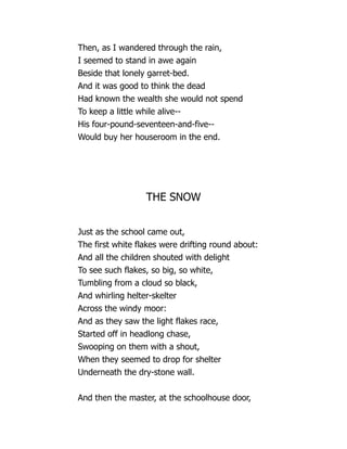 Then, as I wandered through the rain,
I seemed to stand in awe again
Beside that lonely garret-bed.
And it was good to think the dead
Had known the wealth she would not spend
To keep a little while alive--
His four-pound-seventeen-and-five--
Would buy her houseroom in the end.
THE SNOW
Just as the school came out,
The first white flakes were drifting round about:
And all the children shouted with delight
To see such flakes, so big, so white,
Tumbling from a cloud so black,
And whirling helter-skelter
Across the windy moor:
And as they saw the light flakes race,
Started off in headlong chase,
Swooping on them with a shout,
When they seemed to drop for shelter
Underneath the dry-stone wall.
And then the master, at the schoolhouse door,
 