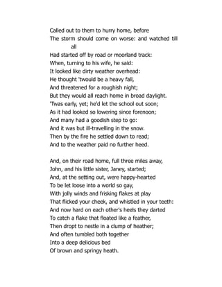 Called out to them to hurry home, before
The storm should come on worse: and watched till
all
Had started off by road or moorland track:
When, turning to his wife, he said:
It looked like dirty weather overhead:
He thought 'twould be a heavy fall,
And threatened for a roughish night;
But they would all reach home in broad daylight.
'Twas early, yet; he'd let the school out soon;
As it had looked so lowering since forenoon;
And many had a goodish step to go:
And it was but ill-travelling in the snow.
Then by the fire he settled down to read;
And to the weather paid no further heed.
And, on their road home, full three miles away,
John, and his little sister, Janey, started;
And, at the setting out, were happy-hearted
To be let loose into a world so gay,
With jolly winds and frisking flakes at play
That flicked your cheek, and whistled in your teeth:
And now hard on each other's heels they darted
To catch a flake that floated like a feather,
Then dropt to nestle in a clump of heather;
And often tumbled both together
Into a deep delicious bed
Of brown and springy heath.
 