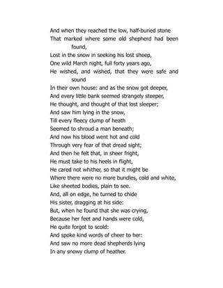 And when they reached the low, half-buried stone
That marked where some old shepherd had been
found,
Lost in the snow in seeking his lost sheep,
One wild March night, full forty years ago,
He wished, and wished, that they were safe and
sound
In their own house: and as the snow got deeper,
And every little bank seemed strangely steeper,
He thought, and thought of that lost sleeper;
And saw him lying in the snow,
Till every fleecy clump of heath
Seemed to shroud a man beneath;
And now his blood went hot and cold
Through very fear of that dread sight;
And then he felt that, in sheer fright,
He must take to his heels in flight,
He cared not whither, so that it might be
Where there were no more bundles, cold and white,
Like sheeted bodies, plain to see.
And, all on edge, he turned to chide
His sister, dragging at his side:
But, when he found that she was crying,
Because her feet and hands were cold,
He quite forgot to scold:
And spoke kind words of cheer to her:
And saw no more dead shepherds lying
In any snowy clump of heather.
 
