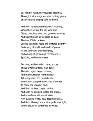 So, hand in hand, they trudged together,
Through that strange world of drifting gloam,
Sharp-set and longing sore for home.
And John remembered how that morning,
When they set out the sky was blue--
Clean, cloudless blue; and gave no warning;
And how through air as clear as glass,
The far-off hills he knew
Looked strangely near; and glittered brightly;
Each sprig of heath and blade of grass
In the cold wind blowing lightly,
Each clump of green and crimson moss
Sparkling in the wintry sun.
But now, as they toiled home, across
These unfamiliar fells, nigh done,
The wind again began to blow;
And thicker, thicker fell the snow:
Till Janey sank, too numb to stir:
When John stooped down, and lifted her,
To carry her upon his back.
And then his head began to tire:
And soon he seemed to lose the track...
And now the world was all afire...
Now dazzling white, now dazzling black...
And then, through some strange land of light,
Where clouds of butterflies all white,
 