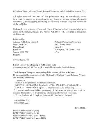V
Printed in the United Kingdom by Henry Ling Limited,
at the Dorset Press, Dorchester, DT1 1HD
© Melissa Terras, Julianne Nyhan, Edward Vanhoutte and all individual authors 2013
All rights reserved. No part of this publication may be reproduced, stored
in a retrieval system or transmitted in any form or by any means, electronic,
mechanical, photocopying, recording or otherwise without the prior permission
of the publisher.
Melissa Terras, Julianne Nyhan and Edward Vanhoutte have asserted their right
under the Copyright, Designs and Patents Act, 1988, to be identified as the editors
of this work.
Published by			
Ashgate Publishing Limited			 Ashgate Publishing Company
Wey Court East				 110 Cherry Street
Union Road				Suite 3-1
Farnham					 Burlington, VT 05401-3818
Surrey, GU9 7PT				USA
England
www.ashgate.com
British Library Cataloguing in Publication Data
A catalogue record for this book is available from the British Library
The Library of Congress has cataloged the printed edition as follows:
Defining digital humanities : a reader / [edited] by Melissa Terras, Julianne Nyhan,
and Edward Vanhoutte.
pages cm
Includes bibliographical references and index.
ISBN 978-1-4094-6962-9 (hardback) – ISBN 978-1-4094-6963-6 (pbk) –
ISBN 978-1-4094-6964-3 (epub) 1. Humanities–Data processing.
2. Humanities–Research–Data processing. 3. Information storage and retrieval
systems–Humanities. 4. Humanities–Electronic information resources.
I. Terras, Melissa M. II. Nyhan, Julianne. III. Vanhoutte, Edward.
AZ105.D44 2013
001.30285–dc23
 2013020285
ISBN 9781409469629 (hbk)
ISBN 9781409469636 (pbk)
ISBN 9781409469643 (ebk – PDF)
ISBN 9781409469650 (ebk – ePUB)
 