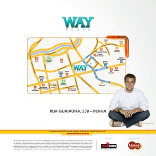 P        E         N         H         A




                                                               RUA GUAIAÚNA, 550 – PENHA

                                                                                                                                                                                              Luciano Huck




                                                             CONFIRA INFORMAÇÕES, PLANTAS, IMAGENS, DETALHES DO PROJETO E MUITO MAIS.
                                                                                             WWW.WAYPENHA.COM.BR

                                                                                                                                              Comercialização:   Incorporação e Construção:
Farropilha Empreendimento Imobiliários Ltda. O empreendimento só será comercializado após o registro do Memorial Descritivo de Incorporação
no cartório de registro de imóveis nos termos da Lei no 4.591/64. Todas as perspectivas são meramente ilustrativas. Acabamentos, quantidade
de mobiliário e equipamentos serão entregues conforme Memorial Descritivo do empreendimento. O empreendimento será entregue com a
vegetação implantada por meio de mudas conforme a especificação do projeto paisagístico. As imagens apresentadas nos desenhos, artes,
perspectivas, anúncios, ou qualquer outra forma de veiculação, bem como a reprodução da vegetação da maquete, representam artisticamente
a fase adulta das espécies. HABITCASA Consultoria de Imóveis Ltda.: Rua Estados Unidos, 627 — Jardim Paulista — CEP 01427-000 —
São Paulo-SP. Creci HABITCASA: J-20.004. Creci Cyrela: J-17.592 (a Living é uma marca do Grupo Cyrela). Impresso em novembro/2011.
 