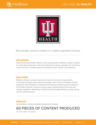 SITUATION
Indiana University Health, Indiana’s most comprehensive healthcare system, needed
to create high-performing content that adhered to industry regulations for its primary
social channels. IU Health required immediate content creation and publishing.
SOLUTION
Raidious’ producer quickly ramped up the team of content correspondents,
community managers and production managers with a call to remarkable content
production. Due to Raidious’ existing brand newsroom monitoring and moderation
of IU Health channels, the team carried a deep understanding of the brand and
industry regulations. Backed by in-depth brand knowledge, Raidious quickly sprung
into the creative process.
RESULTS
Content Wins in highly regulated industry (first 30 days):
60 PIECES OF CONTENT PRODUCED
(IN THE FIRST 30 DAYS)
Remarkable content creation in a highly regulated industry
Raidious • 47 South Meridian Street, #302, Indianapolis, IN 46204 • 317-203-9807 • raidious.com
USE CASE: IU HEALTH
 