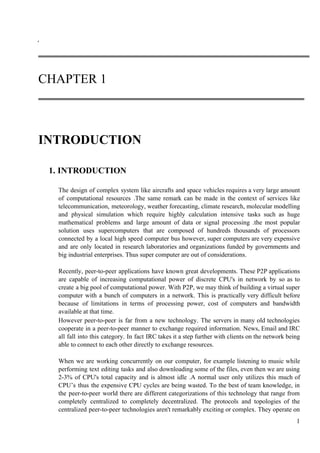 ‘
CHAPTER 1
INTRODUCTION
1.​ ​INTRODUCTION
The design of complex system like aircrafts and space vehicles requires a very large amount
of computational resources .The same remark can be made in the context of services like
telecommunication, meteorology, weather forecasting, climate research, molecular modelling
and physical simulation which require highly calculation intensive tasks such as huge
mathematical problems and large amount of data or signal processing .the most popular
solution uses supercomputers that are composed of hundreds thousands of processors
connected by a local high speed computer bus however, super computers are very expensive
and are only located in research laboratories and organizations funded by governments and
big industrial enterprises. Thus super computer are out of considerations.
Recently, peer-to-peer applications have known great developments. These P2P applications
are capable of increasing computational power of discrete CPU's in network by so as to
create a big pool of computational power. With P2P, we may think of building a virtual super
computer with a bunch of computers in a network. This is practically very difficult before
because of limitations in terms of processing power, cost of computers and bandwidth
available at that time.
However peer-to-peer is far from a new technology. The servers in many old technologies
cooperate in a peer-to-peer manner to exchange required information. News, Email and IRC
all fall into this category. In fact IRC takes it a step further with clients on the network being
able to connect to each other directly to exchange resources.
When we are working concurrently on our computer, for example listening to music while
performing text editing tasks and also downloading some of the files, even then we are using
2-3% of CPU's total capacity and is almost idle .A normal user only utilizes this much of
CPU’s thus the expensive CPU cycles are being wasted. To the best of team knowledge, in
the peer-to-peer world there are different categorizations of this technology that range from
completely centralized to completely decentralized. The protocols and topologies of the
centralized peer-to-peer technologies aren't remarkably exciting or complex. They operate on
1
 