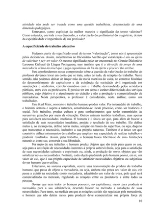 10
atividade não pode ser tratada como uma questão trabalhista, desassociada de uma
dimensão pedagógica.
Entretanto, como explicitar da melhor maneira o significado do termo valorizar?
Como entender, em toda a sua dimensão, a valorização do profissional do magistério, dentro
da especificidade e importância de sua profissão?
A especificidade do trabalho educativo
Podemos partir do significado usual do termo “valorização”, como nos é apresentado
pelos dicionários. Assim, encontramos no Dicionário Aurélio que valorização é ato ou efeito
de valorizar (-se); ter valor. O mesmo significado pode ser encontrado no Grande Dicionário
Larousse Cultural da Língua Portuguesa, mas também que é a elevação de preço de uma
mercadoria acima do nível que o jogo espontâneo da lei da oferta e procura lhe atribui.
Para aprofundarmos nossa compreensão sobre a questão da valorização do trabalho do
professor devemos levar em conta que se trata, antes de tudo, de relações de trabalho. Neste
sentido, não podemos deixar de lançar mão da teoria marxista do valor, no contexto histórico
do desenvolvimento do capitalismo e da existência da sociedade civil organizada em
associações e sindicatos, correlacionando-a com o trabalho desenvolvido pelos servidores
públicos, entre eles os professores. É preciso ter em conta o caráter diferenciado dos serviços
públicos, cujo objetivo é o atendimento ao cidadão e não a produção e comercialização de
mercadorias. Nesta perspectiva, o professor é considerado, nesta análise, como um
trabalhador.
Para Karl Marx, somente o trabalho humano produz valor. Por intermédio do trabalho,
o homem domina e supera a natureza, construindo-se, neste processo, como ser histórico e
social. Pelo trabalho, produz cultura e gera conhecimentos que serão transmitidos às
sucessivas gerações por meio da educação. Outros animais também trabalham, mas apenas
para satisfazer necessidades imediatas. O homem é o único ser que, para além de buscar a
satisfação de suas necessidades imediatas, projeta o resultado de seu trabalho. Ele define
metas e, ao alcançá-las, define novas metas, sempre em busca do supérfluo, ou seja, daquilo
que transcende o necessário, inclusive a sua própria natureza. Também é o único ser que
constrói e utiliza instrumentos de trabalho que ampliam sua capacidade de realizar trabalhos e
produzir resultados. Assim, pelo trabalho, o homem busca libertar-se de suas limitações
naturais e, com isso, construir a sua liberdade.
Por meio de seu trabalho, o homem produz objetos que são úteis para quem os usa,
seja para a satisfação de necessidades inerentes à própria sobrevivência, seja para a satisfação
de suas necessidades culturais e espirituais ou, ainda, a produção de novos objetos que vão
satisfazer novas necessidades. Portanto, cada objeto produzido pelo homem possui, em si, um
valor de uso, que é sua própria capacidade de satisfazer necessidades objetivas ou subjetivas
do ser humano que o utiliza.
Entretanto, no sistema capitalista, ocorre uma transmutação do produto do trabalho
humano, que passa de objeto a mercadoria, ou seja, embora não perca seu valor de uso, ele
passa a existir na sociedade como mercadoria, adquirindo um valor de troca, pelo qual será
comercializado no mercado, regulando as relações entre os produtores e entre todas as
pessoas.
Ocorre que nem todos os homens possuem, no capitalismo, meios para produzir o
necessário para a sua subsistência, devendo buscar no mercado a satisfação de suas
necessidades. Para tanto, na medida em que as relações sociais são reguladas pela mercadoria,
o homem que não detém meios para produzir deve comercializar sua própria força de
 