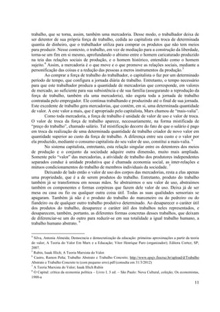 11
trabalho, que se torna, assim, também uma mercadoria. Desse modo, o trabalhador deixa de
ser detentor de sua própria força de trabalho, cedida ao capitalista em troca de determinada
quantia de dinheiro, que o trabalhador utiliza para comprar os produtos que não tem meios
para produzir. Nesse contexto, o trabalho, em vez de mediação para a construção da liberdade,
torna-se um fim em si mesmo, aprofundando o abismo entre o homem caricaturado produzido
na teia das relações sociais de produção, e o homem histórico, entendido como o homem
sujeito.4
Assim, a mercadoria é o que move e o que promove as relações sociais, mediante a
personificação das coisas e a redução das pessoas a meros instrumentos da produção.5
Ao comprar a força de trabalho do trabalhador, o capitalista o faz por um determinado
período de tempo, que configura a jornada diária de trabalho. Entretanto, o tempo necessário
para que este trabalhador produza a quantidade de mercadorias que corresponde, em valores
de mercado, ao suficiente para sua subsistência e de sua família (assegurando a reprodução da
força de trabalho, também ela uma mercadoria), não esgota toda a jornada de trabalho
contratada pelo empregador. Ele continua trabalhando e produzindo até o final de sua jornada.
Este excedente de trabalho gera mercadorias, que contém, em si, uma determinada quantidade
de valor. A este valor a mais, que é apropriado pelo capitalista, Marx chamou de “mais-valia”.
Como toda mercadoria, a força de trabalho é unidade de valor de uso e valor de troca.
O valor de troca da força de trabalho aparece, necessariamente, na forma mistificada de
“preço do trabalho”, chamado salário. Tal mistificação decorre do fato de que o salário é pago
em troca da realização de uma determinada quantidade de trabalho criador de novo valor em
quantidade superior ao custo da força de trabalho. A diferença entre seu custo e o valor por
ela produzido, mediante o consumo capitalista do seu valor de uso, constitui a mais-valia. 6
No sistema capitalista, entretanto, esta relação singular entre os detentores dos meios
de produção e o conjunto da sociedade adquire outra dimensão, muito mais ampliada.
Somente pelo “valor” das mercadorias, a atividade de trabalho dos produtores independentes
separados conduz à unidade produtiva que é chamada economia social, as inter-relações e
mútuos condicionamentos do trabalho de membros individuais da sociedade. 7
Deixando de lado então o valor de uso dos corpos das mercadorias, resta a elas apenas
uma propriedade, que é a de serem produtos do trabalho. Entretanto, produto do trabalho
também já se transformou em nossas mãos. Se abstrairmos o seu valor de uso, abstraímos
também os componentes e formas corpóreas que fazem dele valor de uso. Deixa já de ser
mesa ou casa ou fio ou qualquer outra coisa útil. Todas as suas qualidades sensoriais se
apagaram. Também já não é o produto do trabalho do marceneiro ou do pedreiro ou do
fiandeiro ou de qualquer outro trabalho produtivo determinado. Ao desaparecer o caráter útil
dos produtos do trabalho, desaparece o caráter útil dos trabalhos neles representados, e
desaparecem, também, portanto, as diferentes formas concretas desses trabalhos, que deixam
de diferenciar-se um do outro para reduzir-se em sua totalidade a igual trabalho humano, a
trabalho humano abstrato. 8
4
Silva, Antonia Almeida; Democracia e democratização da educação: primeiras aproximações a partir da teoria
do valor; A Teoria do Valor Em Marx e a Educação; Vitor Henrique Paro (organizador); Editora Cortez; SP;
2007.
5
Rubin, Isaak Illich; A Teoria Marxista do Valor.
6
Castro, Ramon Peña; Trabalho Abstrato e Trabalho Concreto; http://www.epsjv.fiocruz.br/upload/d/Trabalho
Abstrato e Trabalho Concreto ts (com pequeno erro).pdf (consulta em 31/3/2012)
7
A Teoria Marxista do Valor; Isaak Illich Rubin
8
O Capital: crítica da economia política – Livro I. 3 ed. – São Paulo: Nova Cultural, coleção; Os economistas,
1988-a
 