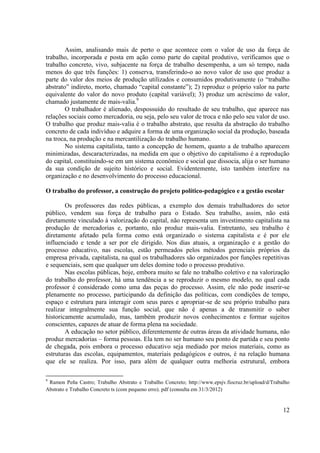 12
Assim, analisando mais de perto o que acontece com o valor de uso da força de
trabalho, incorporada e posta em ação como parte do capital produtivo, verificamos que o
trabalho concreto, vivo, subjacente na força de trabalho desempenha, a um só tempo, nada
menos do que três funções: 1) conserva, transferindo-o ao novo valor de uso que produz a
parte do valor dos meios de produção utilizados e consumidos produtivamente (o “trabalho
abstrato” indireto, morto, chamado “capital constante”); 2) reproduz o próprio valor na parte
equivalente do valor do novo produto (capital variável); 3) produz um acréscimo de valor,
chamado justamente de mais-valia.9
O trabalhador é alienado, despossuído do resultado de seu trabalho, que aparece nas
relações sociais como mercadoria, ou seja, pelo seu valor de troca e não pelo seu valor de uso.
O trabalho que produz mais-valia é o trabalho abstrato, que resulta da abstração do trabalho
concreto de cada indivíduo e adquire a forma de uma organização social da produção, baseada
na troca, na produção e na mercantilização do trabalho humano.
No sistema capitalista, tanto a concepção de homem, quanto a de trabalho aparecem
minimizadas, descaracterizadas, na medida em que o objetivo do capitalismo é a reprodução
do capital, constituindo-se em um sistema econômico e social que dissocia, alija o ser humano
da sua condição de sujeito histórico e social. Evidentemente, isto também interfere na
organização e no desenvolvimento do processo educacional.
O trabalho do professor, a construção do projeto político-pedagógico e a gestão escolar
Os professores das redes públicas, a exemplo dos demais trabalhadores do setor
público, vendem sua força de trabalho para o Estado. Seu trabalho, assim, não está
diretamente vinculado à valorização do capital, não representa um investimento capitalista na
produção de mercadorias e, portanto, não produz mais-valia. Entretanto, seu trabalho é
diretamente afetado pela forma como está organizado o sistema capitalista e é por ele
influenciado e tende a ser por ele dirigido. Nos dias atuais, a organização e a gestão do
processo educativo, nas escolas, estão permeados pelos métodos gerenciais próprios da
empresa privada, capitalista, na qual os trabalhadores são organizados por funções repetitivas
e sequenciais, sem que qualquer um deles domine todo o processo produtivo.
Nas escolas públicas, hoje, embora muito se fale no trabalho coletivo e na valorização
do trabalho do professor, há uma tendência a se reproduzir o mesmo modelo, no qual cada
professor é considerado como uma das peças do processo. Assim, ele não pode inserir-se
plenamente no processo, participando da definição das políticas, com condições de tempo,
espaço e estrutura para interagir com seus pares e apropriar-se de seu próprio trabalho para
realizar integralmente sua função social, que não é apenas a de transmitir o saber
historicamente acumulado, mas, também produzir novos conhecimentos e formar sujeitos
conscientes, capazes de atuar de forma plena na sociedade.
A educação no setor público, diferentemente de outras áreas da atividade humana, não
produz mercadorias – forma pessoas. Ela tem no ser humano seu ponto de partida e seu ponto
de chegada, pois embora o processo educativo seja mediado por meios materiais, como as
estruturas das escolas, equipamentos, materiais pedagógicos e outros, é na relação humana
que ele se realiza. Por isso, para além de qualquer outra melhoria estrutural, embora
9
Ramon Peña Castro; Trabalho Abstrato e Trabalho Concreto; http://www.epsjv.fiocruz.br/upload/d/Trabalho
Abstrato e Trabalho Concreto ts (com pequeno erro). pdf (consulta em 31/3/2012)
 