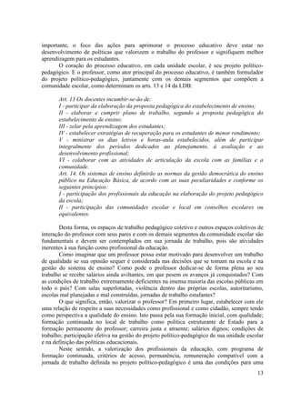 13
importante, o foco das ações para aprimorar o processo educativo deve estar no
desenvolvimento de políticas que valorizem o trabalho do professor e signifiquem melhor
aprendizagem para os estudantes.
O coração do processo educativo, em cada unidade escolar, é seu projeto político-
pedagógico. E o professor, como ator principal do processo educativo, é também formulador
do projeto político-pedagógico, juntamente com os demais segmentos que compõem a
comunidade escolar, como determinam os arts. 13 e 14 da LDB:
Art. 13 Os docentes incumbir-se-ão de:
I - participar da elaboração da proposta pedagógica do estabelecimento de ensino;
II - elaborar e cumprir plano de trabalho, segundo a proposta pedagógica do
estabelecimento de ensino;
III - zelar pela aprendizagem dos estudantes;
IV - estabelecer estratégias de recuperação para os estudantes de menor rendimento;
V - ministrar os dias letivos e horas-aula estabelecidos, além de participar
integralmente dos períodos dedicados ao planejamento, à avaliação e ao
desenvolvimento profissional;
VI - colaborar com as atividades de articulação da escola com as famílias e a
comunidade.
Art. 14. Os sistemas de ensino definirão as normas da gestão democrática do ensino
público na Educação Básica, de acordo com as suas peculiaridades e conforme os
seguintes princípios:
I - participação dos profissionais da educação na elaboração do projeto pedagógico
da escola;
II - participação das comunidades escolar e local em conselhos escolares ou
equivalentes.
Desta forma, os espaços de trabalho pedagógico coletivo e outros espaços coletivos de
interação do professor com seus pares e com os demais segmentos da comunidade escolar são
fundamentais e devem ser contemplados em sua jornada de trabalho, pois são atividades
inerentes à sua função como profissional da educação.
Como imaginar que um professor possa estar motivado para desenvolver um trabalho
de qualidade se sua opinião sequer é considerada nas decisões que se tomam na escola e na
gestão do sistema de ensino? Como pode o professor dedicar-se de forma plena ao seu
trabalho se recebe salários ainda aviltantes, em que pesem os avanços já conquistados? Com
as condições de trabalho extremamente deficientes na imensa maioria das escolas públicas em
todo o país? Com salas superlotadas, violência dentro das próprias escolas, autoritarismo,
escolas mal planejadas e mal construídas, jornadas de trabalho estafantes?
O que significa, então, valorizar o professor? Em primeiro lugar, estabelecer com ele
uma relação de respeito a suas necessidades como profissional e como cidadão, sempre tendo
como perspectiva a qualidade do ensino. Isto passa pela sua formação inicial, com qualidade;
formação continuada no local de trabalho como política estruturante de Estado para a
formação permanente do professor; carreira justa e atraente; salários dignos; condições de
trabalho; participação efetiva na gestão do projeto político-pedagógico de sua unidade escolar
e na definição das políticas educacionais.
Neste sentido, a valorização dos profissionais da educação, com programa de
formação continuada, critérios de acesso, permanência, remuneração compatível com a
jornada de trabalho definida no projeto político-pedagógico é uma das condições para uma
 