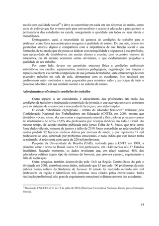 14
escola com qualidade social10
e deve se concretizar em cada um dos sistemas de ensino, como
parte do esforço que faz o nosso país para universalizar o acesso à educação e para garantir a
permanência dos estudantes na escola, assegurando a qualidade em todos os seus níveis e
modalidades.
Destaquemos, aqui, a necessidade da garantia de condições de trabalho para o
professor, como fator necessário para assegurar a qualidade do ensino. De um lado, devem ser
garantidos salários dignos e compatíveis com a importância de sua função social e sua
formação, de tal modo que ele possa se dedicar com tranquilidade e segurança à sua profissão,
sem necessidade de desdobrar-se em muitas classes e escolas, com excessivo número de
estudantes, ou até mesmo acumular outras atividades, o que evidentemente prejudica a
qualidade de seu trabalho.
Por outro lado, devem ser garantidas estrutura física e condições ambientais
satisfatórias nas escolas, equipamentos, materiais pedagógicos, organização dos tempos e
espaços escolares e a correta composição de sua jornada de trabalho, sem sobrecarregá-lo com
excessivo trabalho em sala de aula, diretamente com os estudantes. Isto resultará em
profissionais mais motivados e mais preparados para ministrar aulas e participar de todo o
processo educativo em sua unidade escolar e no sistema de ensino.
Adoecimento profissional e condições de trabalho
Outro aspecto a ser considerado é adoecimento dos professores em razão das
condições de trabalho e inadequada composição da jornada, o que acarreta um custo crescente
para os sistemas de ensino com a concessão de licenças e com substituições.
O estudo “Identidade expropriada – retrato do educador brasileiro” realizado pela
Confederação Nacional dos Trabalhadores em Educação (CNTE), em 2004, mostra que
distúrbios vocais, stress, dor nas costas e esgotamento mental e físico são as principais causas
de afastamentos de cerca 22,6% dos professores por licenças médicas em todo o Brasil. Ao
mesmo tempo, de acordo matéria publicada pelo jornal Folha de S. Paulo, que teve como
fonte dados oficiais, somente de janeiro a julho de 2010 foram concedidas na rede estadual de
ensino paulista 92 licenças médicas diárias por motivos de saúde, o que representa 19 mil
professores ao ano, sobretudo por problemas emocionais, e nada indica que este índice tenha
se reduzido. A rede conta com cerca de 220 mil professores.
Pesquisa da Universidade de Brasília (UnB), realizada para a CNTE em 1999, a
primeira sobre o tema no Brasil, ouviu 52 mil professores, em 1440 escolas nos 27 Estados
brasileiros. Naquele momento, os dados revelaram que, em nível nacional, 48% dos
educadores sofriam algum tipo de sintoma do burnout, que provoca cansaço, esgotamento e
falta de motivação.
Outra pesquisa, também desenvolvida pela UnB na Região Centro-Oeste do país e
divulgada em 2008, corrobora esses dados, indicando que 15 em cada 100 professores da rede
pública básica sofrem da Síndrome de burnout. O estudo foi realizado ouvindo oito mil
professores da região e identificou três sintomas mais citados pelos entrevistados: baixa
realização profissional, alto grau de esgotamento emocional e distanciamento dos estudantes.
10
Resolução CNE/CEB nº 4, de 13 de julho de 2010 (Diretrizes Curriculares Nacionais Gerais para a Educação
Básica).
 