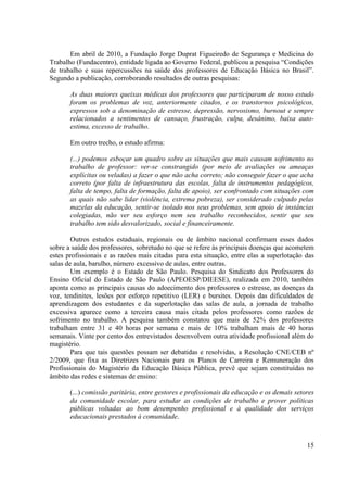 15
Em abril de 2010, a Fundação Jorge Duprat Figueiredo de Segurança e Medicina do
Trabalho (Fundacentro), entidade ligada ao Governo Federal, publicou a pesquisa “Condições
de trabalho e suas repercussões na saúde dos professores de Educação Básica no Brasil”.
Segundo a publicação, corroborando resultados de outras pesquisas:
As duas maiores queixas médicas dos professores que participaram de nosso estudo
foram os problemas de voz, anteriormente citados, e os transtornos psicológicos,
expressos sob a denominação de estresse, depressão, nervosismo, burnout e sempre
relacionados a sentimentos de cansaço, frustração, culpa, desânimo, baixa auto-
estima, excesso de trabalho.
Em outro trecho, o estudo afirma:
(...) podemos esboçar um quadro sobre as situações que mais causam sofrimento no
trabalho de professor: ver-se constrangido (por meio de avaliações ou ameaças
explícitas ou veladas) a fazer o que não acha correto; não conseguir fazer o que acha
correto (por falta de infraestrutura das escolas, falta de instrumentos pedagógicos,
falta de tempo, falta de formação, falta de apoio), ser confrontado com situações com
as quais não sabe lidar (violência, extrema pobreza), ser considerado culpado pelas
mazelas da educação, sentir-se isolado nos seus problemas, sem apoio de instâncias
colegiadas, não ver seu esforço nem seu trabalho reconhecidos, sentir que seu
trabalho tem sido desvalorizado, social e financeiramente.
Outros estudos estaduais, regionais ou de âmbito nacional confirmam esses dados
sobre a saúde dos professores, sobretudo no que se refere às principais doenças que acometem
estes profissionais e as razões mais citadas para esta situação, entre elas a superlotação das
salas de aula, barulho, número excessivo de aulas, entre outras.
Um exemplo é o Estado de São Paulo. Pesquisa do Sindicato dos Professores do
Ensino Oficial do Estado de São Paulo (APEOESP/DIEESE), realizada em 2010, também
aponta como as principais causas do adoecimento dos professores o estresse, as doenças da
voz, tendinites, lesões por esforço repetitivo (LER) e bursites. Depois das dificuldades de
aprendizagem dos estudantes e da superlotação das salas de aula, a jornada de trabalho
excessiva aparece como a terceira causa mais citada pelos professores como razões de
sofrimento no trabalho. A pesquisa também constatou que mais de 52% dos professores
trabalham entre 31 e 40 horas por semana e mais de 10% trabalham mais de 40 horas
semanais. Vinte por cento dos entrevistados desenvolvem outra atividade profissional além do
magistério.
Para que tais questões possam ser debatidas e resolvidas, a Resolução CNE/CEB nº
2/2009, que fixa as Diretrizes Nacionais para os Planos de Carreira e Remuneração dos
Profissionais do Magistério da Educação Básica Pública, prevê que sejam constituídas no
âmbito das redes e sistemas de ensino:
(...) comissão paritária, entre gestores e profissionais da educação e os demais setores
da comunidade escolar, para estudar as condições de trabalho e prover políticas
públicas voltadas ao bom desempenho profissional e à qualidade dos serviços
educacionais prestados à comunidade.
 