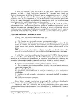 16
A título de ilustração, dados do estudo “Um olhar para o interior das escolas
primárias” (UNESCO, 2008, Indicadores Mundiais de Educação para Países em
Desenvolvimento, maio de 2008, p. 133) mostra que, na comparação com outros 10 países11
,
o Brasil é um dos que tem um dos menores tempos médios destinados às atividades
extraclasse, cerca de 15% da jornada, no caso de professores que lecionam em apenas uma
escola. No caso de professores que lecionam em mais de uma escola esta média cai ainda
mais, ficando abaixo dos 10% da jornada semanal de trabalho.
No contexto da lei que trata do piso e da luta pela implantação da jornada ali prevista,
conjuntamente com a melhoria das condições gerais de trabalho dos professores, se os
governos investirem na valorização docente, deixarão de gastar recursos com licenças
médicas e outras consequências do adoecimento dos professores, podendo investir mais na
qualidade de ensino, beneficiando, sobretudo, as crianças e jovens usuários da escola pública.
Valorização profissional e qualidade do ensino
Como já vimos, a Constituição Federal assegura que:
Art. 206. O ensino será ministrado com base nos seguintes princípios:
V - valorização dos profissionais da educação escolar, garantidos, na forma da lei,
planos de carreira, com ingresso exclusivamente por concurso público de provas e
títulos, aos das redes públicas; (Redação dada pela Emenda Constitucional nº 53, de
2006).
VIII - piso salarial profissional nacional para os profissionais da educação escolar
pública, nos termos de lei federal. (Incluído pela Emenda Constitucional nº 53/2006)
A Lei de Diretrizes e Bases da Educação Nacional (Lei n.º 9.394/96) discorre em seus
arts. 62 e 67 sobre a formação do magistério. O art. 67 determina que os sistemas de ensino
promovam a valorização dos profissionais da educação, assegurando-lhes, inclusive nos
termos dos estatutos e dos planos de carreira do magistério público, os seguintes direitos:
I - ingresso exclusivamente por concurso público de provas e títulos;
II - aperfeiçoamento profissional continuado, inclusive com licenciamento periódico
remunerado para este fim;
III - piso salarial profissional.;
IV - progressão funcional baseada na titulação ou habilitação, e na avaliação do
desempenho;
V - período reservado a estudos, planejamento e avaliação, incluído na carga de
trabalho;
VI - condições adequadas de trabalho.
Como visto, é princípio constitucional a valorização dos profissionais da educação
escolar e, como princípio específico, a necessidade de piso salarial nacional.
Observa-se, então, que a tônica dos dois incisos constitucionais citados acima é a da
valorização do magistério, cujos docentes estão incluídos entre os profissionais da Educação
Básica.
11
Argentina, Chile, Índia, Malásia, Paraguai, Filipinas, Sri Lanka, Tunísia, Uruguai.
 