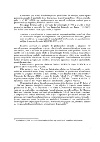 17
Ressaltamos que o eixo da valorização dos profissionais da educação, como suporte
para uma educação de qualidade, é que deu respaldo às diretrizes políticas e legais emanadas
pela Lei nº 11.738/2008, que regulamentou o piso salarial profissional nacional para os
profissionais do magistério público da Educação Básica.
No espaço de tempo entre a aprovação da Constituição de 1988 e a LDB, o Brasil
presenciou, também, a aprovação do Plano Decenal de Educação para Todos (1993-2003),
que definiu como meta de valorização salarial, o seguinte:
Aumentar progressivamente a remuneração do magistério público, através de plano
de carreira que assegure seu compromisso com a produtividade do sistema, ganhos
reais de salários e a recuperação de sua dignidade profissional e do reconhecimento
público de sua função social. (BRASIL, 1993, p. 43).
Podemos discordar do conceito de produtividade aplicado à educação, por
entendermos que os resultados do processo educativo não são quantificáveis de acordo com
este critério, mas se refletem na aprendizagem dos estudantes, com qualidade. Porém, de
acordo com o documento acima citado, a implementação de uma política de longo alcance
para o magistério era condição precípua para que se atingisse os objetivos de elevação dos
padrões de qualidade educacional. Apontava, enquanto política de financiamento, a criação de
fundos, programas e projetos, no sentido de promover a equalização social de oportunidades
para todas as regiões.
É nesse contexto que foram criados os Fundos – FUNDEF e depois FUNDEB – e se
publicou a Lei Federal nº 11.738/2008.
Cabe esclarecer que o Projeto de Lei do piso salarial, que foi aprovado em caráter
definitivo, resultou de amplo debate envolvendo a sociedade, os gestores das três esferas de
governo e o Congresso Nacional. É fruto, também, de dois Projetos de Lei: um oriundo do
Ministério da Educação (MEC), e outro do Senado Federal (PL nº 7.431/2006). Assim,
regulamentou-se o piso salarial nacional pela Lei nº 11.738/2008. Portanto, a referida Lei
resultou da fusão dos dois Projetos de Lei que tramitaram no Congresso Nacional.
Os conceitos de piso e de profissionais do magistério dispostos no art. 2.º da Lei nº
11.738/2008 possuem abrangência nacional. O seu objetivo é propiciar maior isonomia
profissional no país, e sua incidência se dá sobre os profissionais habilitados em nível
superior ou nível médio, na modalidade Normal, atuantes nas redes públicas de Educação
Básica da União, dos Estados, dos Municípios e do Distrito Federal. Esse artigo fixa, também,
a composição da jornada de trabalho sobre a qual se aplicará o piso salarial nacional. Três
pilares da carreira profissional encontram-se contemplados nesse conceito: salário, formação e
jornada. Ao mesmo tempo, é requisito para a existência de uma escola com qualidade social a
interrelação entre organização do currículo, do trabalho pedagógico e da jornada de trabalho
do professor, tendo como objetivo a aprendizagem do estudante.12
12
Resolução CNE/CEB nº 4/2010 (Diretrizes Curriculares Nacionais Gerais para a Educação Básica).
 