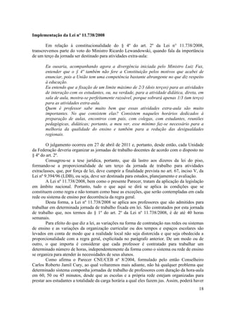 18
Implementação da Lei nº 11.738/2008
Em relação à constitucionalidade do § 4º do art. 2º da Lei n° 11.738/2008,
transcrevemos parte do voto do Ministro Ricardo Lewandowski, quando fala da importância
de um terço da jornada ser destinado para atividades extra-aula:
Eu ousaria, acompanhando agora a divergência iniciada pelo Ministro Luiz Fux,
entender que o § 4º também não fere a Constituição pelos motivos que acabei de
enunciar, pois a União tem uma competência bastante abrangente no que diz respeito
à educação.
Eu entendo que a fixação de um limite máximo de 2/3 (dois terços) para as atividades
de interação com os estudantes, ou, na verdade, para a atividade didática, direta, em
sala de aula, mostra-se perfeitamente razoável, porque sobrará apenas 1/3 (um terço)
para as atividades extra-aula.
Quem é professor sabe muito bem que essas atividades extra-aula são muito
importantes. No que consistem elas? Consistem naqueles horários dedicados à
preparação de aulas, encontros com pais, com colegas, com estudantes, reuniões
pedagógicas, didáticas; portanto, a meu ver, esse mínimo faz-se necessário para a
melhoria da qualidade do ensino e também para a redução das desigualdades
regionais.
O julgamento ocorreu em 27 de abril de 2011 e, portanto, desde então, cada Unidade
da Federação deveria organizar as jornadas de trabalho docentes de acordo com o disposto no
§ 4º do art. 2º.
Consagrou-se a tese jurídica, portanto, que dá lastro aos dizeres da lei do piso,
formando-se a proporcionalidade de um terço da jornada de trabalho para atividades
extraclasses, que, por força de lei, deve cumprir a finalidade prevista no art. 67, inciso V, da
Lei nº 9.394/96 (LDB), ou seja, deve ser destinada para estudos, planejamento e avaliação.
A Lei nº 11.738/2008, bem como o presente Parecer, tratam da aplicação da legislação
em âmbito nacional. Portanto, tudo o que aqui se dirá se aplica às condições que se
constituem como regra e não tomam como base as exceções, que serão contempladas em cada
rede ou sistema de ensino por decorrência da regra geral.
Desta forma, a Lei nº 11.738/2008 se aplica aos professores que são admitidos para
trabalhar em determinada jornada de trabalho fixada em lei. São contratados por esta jornada
de trabalho que, nos termos do § 1º do art. 2º da Lei nº 11.738/2008, é de até 40 horas
semanais.
Para efeito do que diz a lei, as variações na forma de contratação nas redes ou sistemas
de ensino e as variações da organização curricular ou dos tempos e espaços escolares são
levados em conta de modo que a realidade local não seja distorcida e que seja obedecida a
proporcionalidade com a regra geral, explicitada no parágrafo anterior. De um modo ou de
outro, o que importa é considerar que cada professor é contratado para trabalhar um
determinado número de horas, independentemente da forma como o sistema ou rede de ensino
se organiza para atender às necessidades de seus alunos.
Como afirma o Parecer CNE/CEB nº 8/2004, formulado pelo então Conselheiro
Carlos Roberto Jamil Cury, ao qual voltaremos mais adiante, não há qualquer problema que
determinado sistema componha jornadas de trabalho de professores com duração da hora-aula
em 60, 50 ou 45 minutos, desde que as escolas e a própria rede estejam organizadas para
prestar aos estudantes a totalidade da carga horária a qual eles fazem jus. Assim, poderá haver
 