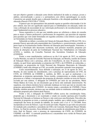 2
tem por objetivo garantir a educação como direito inalienável de todas as crianças, jovens e
adultos, universalizando o acesso e a permanência com efetiva aprendizagem na escola.
Caracteriza um grande desafio para a educação brasileira a tão almejada qualidade social da
educação (Parecer CNE/CEB nº 7/2010).
O parecer que ora apresentamos não pretende esgotar as questões relacionadas à lei do
piso salarial, mas tem um significado especial para os trabalhadores em educação, tendo em
vista a afirmação da necessidade de sua valorização profissional e do reconhecimento de seu
papel fundamental no processo educativo.
Nossa expectativa é a de que este trabalho possa ser referência e objeto de consulta
para os atuais e futuros professores e profissionais do magistério, que precisam de respostas
para questões que vem sendo formuladas em seguidas consultas a esta relatora e que poderão
ser formuladas em futuras demandas.
Submetido ao debate e escrutínio da Câmara de Educação Básica (CEB) do CNE, foi o
presente Parecer aprovado pela unanimidade dos Conselheiros e, posteriormente, remetido no
prazo legal ao Excelentíssimo Senhor Ministro da Educação para homologação. Entretanto, o
Parecer e a Resolução dele decorrente receberam, num primeiro momento, propostas por
escrito de alterações da parte da Confederação Nacional dos Trabalhadores em Educação
(CNTE) e, também, do Conselho Nacional dos Secretários Estaduais de Educação
(CONSED).
Frente a essas manifestações, realizou-se no dia 8 de agosto de 2012, no auditório
Cecília Meireles, na sede do Conselho Nacional de Educação, em Brasília, reunião da Câmara
de Educação Básica com a presença, além dos Conselheiros, de mais 30 pessoas, de oito
estados, na qual foram apresentadas as propostas da CNTE e do CONSED, já conhecidas, e,
verbalmente, as proposições da União Nacional dos Dirigentes Municipais de Educação
(UNDIME), tendo sido entregue ao CNE, na ocasião, documento contendo essas propostas.
Como encaminhamento, ficou definida a realização, em 21 de agosto de 2012, em
Brasília, de uma reunião de entendimento, com a presença de representantes do CNE, da
CNTE, do CONSED, da UNDIME e, também, do MEC, na qual se analisariam e se
debateriam as propostas apresentadas. Nessa reunião, compareceram as citadas entidades e
processou-se o debate e incorporação das propostas de alteração contidas no texto do Parecer,
revisado por esta relatora. A delegação do CONSED, por meio de sua presidente, Maria
Nilene Badeca da Costa, leu um documento que já havia sido analisado anteriormente. Na
sequência, esta relatora declarou haver realizado mudanças no texto que iam ao encontro das
propostas apresentadas pelo CONSED. Ao mesmo tempo, a presidente da UNDIME, Cleuza
Repulho, também presente, declarou que sua entidade sentia-se totalmente contemplada pelas
alterações propostas pela relatora deste Parecer.
Frente a isto, a delegação do CONSED refletiu acerca das considerações feitas,
propondo que o documento a ser examinado e votado em ocasião oportuna pelo Conselho
Nacional de Educação se limitasse ao Parecer e não contivesse uma Resolução. Para além das
alterações já propostas no texto, a comissão propôs, também, que a tabela anexa, contendo a
composição das horas da jornada de trabalho, de acordo com a Lei nº 11.738/2008, fosse
incorporada ao texto do Parecer, o que foi aceito por todos. Registre-se que todo esse processo
foi mediado pelo conselheiro e presidente da CEB e da Comissão, Raimundo Moacir Mendes
Feitosa. Ao final do encontro, ficou definida uma nova reunião de entendimento para fechar o
texto final do Parecer, com a presença de representantes da CNTE, do CONSED, da
UNDIME e do MEC. A comissão prontificou-se a encaminhar nova versão do Parecer para
análise de todos os envolvidos.
 