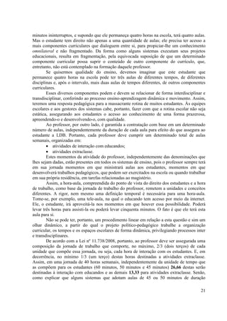 21
minutos ininterruptos, e supondo que ele permaneça quatro horas na escola, terá quatro aulas.
Mas o estudante tem direito não apenas a uma quantidade de aulas; ele precisa ter acesso a
mais componentes curriculares que dialoguem entre si, para propiciar-lhe um conhecimento
omnilateral e não fragmentado. Da forma como alguns sistemas executam seus projetos
educacionais, resulta em fragmentação, pela equivocada suposição de que um determinado
componente curricular possa suprir o conteúdo de outro componente do currículo, que,
entretanto, não está contemplado na formação daquele professor.
Se quisermos qualidade do ensino, devemos imaginar que este estudante que
permanece quatro horas na escola pode ter três aulas de diferentes tempos, de diferentes
disciplinas e, após o intervalo, mais duas aulas de tempos diferentes, de outros componentes
curriculares.
Esses diversos componentes podem e devem se relacionar de forma interdisciplinar e
transdisciplinar, conferindo ao processo ensino-aprendizagem dinâmica e movimento. Assim,
teremos uma resposta pedagógica para a massacrante rotina de muitos estudantes. Às equipes
escolares e aos gestores dos sistemas cabe, portanto, fazer com que a rotina escolar não seja
estática, assegurando aos estudantes o acesso ao conhecimento de uma forma prazerosa,
apreendendo-o e desenvolvendo-o, com qualidade.
Ao professor, por outro lado, é garantida a contratação com base em um determinado
número de aulas, independentemente da duração de cada aula para efeito do que assegura ao
estudante a LDB. Portanto, cada professor deve cumprir um determinado total de aulas
semanais, organizadas em:
 atividades de interação com educandos;
 atividades extraclasse.
Estes momentos da atividade do professor, independentemente das denominações que
lhes sejam dadas, estão presentes em todos os sistemas de ensino, pois o professor sempre terá
em sua jornada momentos em que ministrará aulas aos estudantes, momentos em que
desenvolverá trabalhos pedagógicos, que podem ser exercitados na escola ou quando trabalhar
em sua própria residência, em tarefas relacionadas ao magistério.
Assim, a hora-aula, compreendida do ponto de vista do direito dos estudantes e a hora
de trabalho, como base da jornada de trabalho do professor, remetem a unidades e conceitos
diferentes. A rigor, nem mesmo uma definição temporal é necessária para uma hora-aula.
Tome-se, por exemplo, uma tele-aula, na qual o educando tem acesso por meio da internet.
Ele, o estudante, irá aproveitá-la nos momentos em que houver essa possibilidade. Poderá
levar três horas para assisti-la ou poderá levar cinquenta minutos. O fato é que ele terá esta
aula para si.
Não se pode ter, portanto, um procedimento linear em relação a esta questão e sim um
olhar dinâmico, a partir do qual o projeto político-pedagógico trabalhe a organização
curricular, os tempos e os espaços escolares de forma dinâmica, privilegiando processos inter
e transdisciplinares.
De acordo com a Lei nº 11.738/2008, portanto, ao professor deve ser assegurada uma
composição da jornada de trabalho que comporte, no máximo, 2/3 (dois terços) de cada
unidade que compõe essa jornada, ou seja, cada hora de interação com os estudantes. E, em
decorrência, no mínimo 1/3 (um terço) destas horas destinadas a atividades extraclasse.
Assim, em uma jornada de 40 horas semanais, independentemente da unidade de tempo que
as compõem para os estudantes (60 minutos, 50 minutos e 45 minutos) 26,66 destas serão
destinadas à interação com educandos e as demais 13,33 para atividades extraclasse. Senão,
como explicar que alguns sistemas que adotam aulas de 45 ou 50 minutos de duração
 