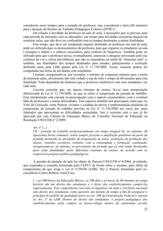 22
considerem esses tempos para a jornada do professor, mas considerem a hora (60 minutos)
para a duração do Horário de Trabalho Pedagógico Coletivo (HTPC)?
Em relação à atividade do professor na sala de aula, é necessário que se preveja, para
cada período de interação com os educandos, um tempo para atividades acessórias daquela de
ministrar aulas, que não deve ser confundido com os tempos destinados a outras finalidades.
Este tempo, que deve ser computado naquele destinado ao professor em sala de aula,
pode ser utilizado para os deslocamentos do professor, para que organize os estudantes na sala
e assegure a ordem e o silêncio necessários, para controle de frequência. Também pode ser
utilizado para que o professor possa, eventualmente, amenizar o desgaste provocado pelo uso
contínuo da voz e outras providências que não se enquadram na tarefa de “ministrar aula” e,
também, nas finalidades dos tempos destinados para estudos, planejamento e avaliação
definidos tanto pela LDB quanto pela Lei nº 11.738/2008. Assim, somente podem ser
computadas nas horas de atividades com estudantes.
Contudo, assegurando-se, por exemplo, o mínimo de cinquenta minutos para a tarefa
de ministrar aulas, obviamente não está vedado o uso de todo o tempo de 60 minutos para esta
finalidade. Tudo dependerá da dinâmica que o professor estabelecer com seus estudantes, em
cada aula.
Convém assinalar que, em alguns sistemas de ensino, faz-se uma interpretação
diferenciada da Lei nº 11.738/2008, no que se refere à composição da jornada de trabalho.
Esta interpretação está calcada na preocupação com o aspecto orçamentário, com a eventual
falta de professores e outras dificuldades. Tais aspectos também nos preocupam, tanto que, no
Voto da Comissão, neste Parecer, tivemos o cuidado de prever a implementação paulatina da
composição da jornada de trabalho prevista na Lei nº 11.738/2008 nos casos dos entes
federados que apresentam as dificuldades assinaladas. Isto é coerente com o que já foi
aprovado por esta Câmara de Educação Básica do Conselho Nacional de Educação na
Resolução CNE/CEB nº 2/2009:
Art. 4º (...)
VII - jornada de trabalho preferencialmente em tempo integral de, no máximo, 40
(quarenta) horas semanais, tendo sempre presente a ampliação paulatina da parte da
jornada destinada às atividades de preparação de aulas, avaliação da produção dos
alunos, reuniões escolares, contatos com a comunidade e formação continuada,
assegurando-se, no mínimo, os percentuais da jornada que já vêm sendo destinados
para estas finalidades pelos diferentes sistemas de ensino, de acordo com os
respectivos projetos político-pedagógicos;
A questão da duração da aula foi objeto do Parecer CNE/CEB nº 8/2004, já referido,
que respondeu a consulta formulada pelo CEFET de Goiás sobre o assunto, para efeito de
cumprimento do que exige a Lei nº 9.394/96 (LDB). Diz o Parecer formulado pelo ex-
conselheiro Carlos Roberto Jamil Cury:
(...) as 800 horas na Educação Básica, os 200 dias e as horas de 60 minutos na carga
horária são um direito dos estudantes e é dever dos estabelecimentos cumpri-los
rigorosamente. Este cumprimento visa não só equalizar em todo o território nacional
este direito dos estudantes, como garantir um mínimo de tempo a fim de assegurar o
princípio de padrão de qualidade posto no art. 206 da Constituição Federal e reposto
no Art. 3º da LDB. Dentro do direito dos estudantes, o projeto pedagógico dos
estabelecimentos pode compor as horas-relógio dentro da autonomia escolar
 