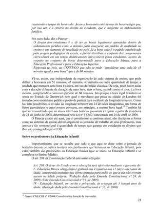 23
estatuindo o tempo da hora-aula. Assim a hora-aula está dentro da hora-relógio que,
por sua vez, é o critério do direito do estudante, que é conforme ao ordenamento
jurídico.
Por outro lado, diz o Parecer:
O direito dos estudantes é o de ter as horas legalmente apontadas dentro do
ordenamento jurídico como o mínimo para assegurar um padrão de qualidade no
ensino e um elemento de igualdade no país. Já a hora-aula é o padrão estabelecido
pelo projeto pedagógico da escola, a fim de distribuir o conjunto dos componentes
curriculares em um tempo didaticamente aproveitável pelos estudantes, dentro do
respeito ao conjunto de horas determinado para a Educação Básica, para a
Educação Profissional e para a Educação Superior.
Responda-se, pois, ao CEFET/GO que não se pode “considerar uma aula de 45
minutos igual a uma hora” que é de 60 minutos.
Vê-se, assim, que independente da organização de cada sistema de ensino, que pode
definir a hora-aula em 50 minutos, 45 minutos, 40 minutos ou outra quantidade de tempo, a
unidade que mensura uma hora é a hora, em sua definição clássica. Ou seja, pode haver aulas
com a duração diferente da duração de uma hora, mas a hora, quando assim é dito, é a hora
mesma, compreendida como um período de 60 minutos. Isto porque a hora legal brasileira se
apoia no Tratado de Greenwich pelo qual o meridiano que passa na cidade de Londres foi
tomado como meridiano padrão e ponto de partida para o cálculo da longitude terrestre. Como
tal, isto possibilitou a divisão da longitude terrestre em 24 divisões imaginárias em forma de
fusos geométricos e cujos pontos possuem, em princípio, a mesma hora legal.15
Também há
que ser considerado que os atuais três fusos horários passaram a vigorar a partir da zero hora
de 24 de junho de 2008, determinada pela Lei nº 11.662, sancionada em 24 de abril de 2008.
O Parecer citado até aqui, que é corretíssimo e continua atual, não disciplina a forma
como os sistemas de ensino devem organizar as jornadas de trabalho de seus professores, mas
apenas e tão somente qual é quantidade de tempo que garante aos estudantes os direitos que
lhes são consagrados pela LDB.
Sobre os professores da Educação Infantil
Importantíssimo que se ressalte que tudo o que aqui se disse sobre a jornada de
trabalho docente se aplica também aos professores que lecionam na Educação Infantil, pois
estes também são professores da Educação Básica (que se inicia na Educação Infantil e se
completa no Ensino Médio).
O art. 208 da Constituição Federal está assim redigido:
Art. 208. O dever do Estado com a educação será efetivado mediante a garantia de:
I - Educação Básica obrigatória e gratuita dos 4 (quatro) aos 17 (dezessete) anos de
idade, assegurada inclusive sua oferta gratuita para todos os que a ela não tiveram
acesso na idade própria; (Redação dada pela Emenda Constitucional nº 59, de
2009) (Vide Emenda Constitucional nº 59, de 2009)
IV - Educação Infantil, em creche e pré-escola, às crianças até 5 (cinco) anos de
idade; (Redação dada pela Emenda Constitucional nº 53, de 2006)
15
Parecer CNE/CEB nº 8/2004 (Consulta sobre duração de hora-aula).
 