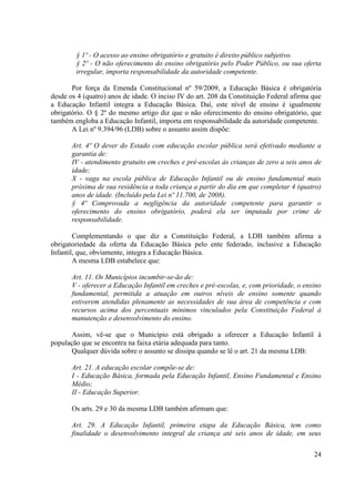 24
§ 1º - O acesso ao ensino obrigatório e gratuito é direito público subjetivo.
§ 2º - O não oferecimento do ensino obrigatório pelo Poder Público, ou sua oferta
irregular, importa responsabilidade da autoridade competente.
Por força da Emenda Constitucional nº 59/2009, a Educação Básica é obrigatória
desde os 4 (quatro) anos de idade. O inciso IV do art. 208 da Constituição Federal afirma que
a Educação Infantil integra a Educação Básica. Daí, este nível de ensino é igualmente
obrigatório. O § 2º do mesmo artigo diz que o não oferecimento do ensino obrigatório, que
também engloba a Educação Infantil, importa em responsabilidade da autoridade competente.
A Lei nº 9.394/96 (LDB) sobre o assunto assim dispõe:
Art. 4º O dever do Estado com educação escolar pública será efetivado mediante a
garantia de:
IV - atendimento gratuito em creches e pré-escolas às crianças de zero a seis anos de
idade;
X - vaga na escola pública de Educação Infantil ou de ensino fundamental mais
próxima de sua residência a toda criança a partir do dia em que completar 4 (quatro)
anos de idade. (Incluído pela Lei nº 11.700, de 2008).
§ 4º Comprovada a negligência da autoridade competente para garantir o
oferecimento do ensino obrigatório, poderá ela ser imputada por crime de
responsabilidade.
Complementando o que diz a Constituição Federal, a LDB também afirma a
obrigatoriedade da oferta da Educação Básica pelo ente federado, inclusive a Educação
Infantil, que, obviamente, integra a Educação Básica.
A mesma LDB estabelece que:
Art. 11. Os Municípios incumbir-se-ão de:
V - oferecer a Educação Infantil em creches e pré-escolas, e, com prioridade, o ensino
fundamental, permitida a atuação em outros níveis de ensino somente quando
estiverem atendidas plenamente as necessidades de sua área de competência e com
recursos acima dos percentuais mínimos vinculados pela Constituição Federal à
manutenção e desenvolvimento do ensino.
Assim, vê-se que o Município está obrigado a oferecer a Educação Infantil à
população que se encontra na faixa etária adequada para tanto.
Qualquer dúvida sobre o assunto se dissipa quando se lê o art. 21 da mesma LDB:
Art. 21. A educação escolar compõe-se de:
I - Educação Básica, formada pela Educação Infantil, Ensino Fundamental e Ensino
Médio;
II - Educação Superior.
Os arts. 29 e 30 da mesma LDB também afirmam que:
Art. 29. A Educação Infantil, primeira etapa da Educação Básica, tem como
finalidade o desenvolvimento integral da criança até seis anos de idade, em seus
 